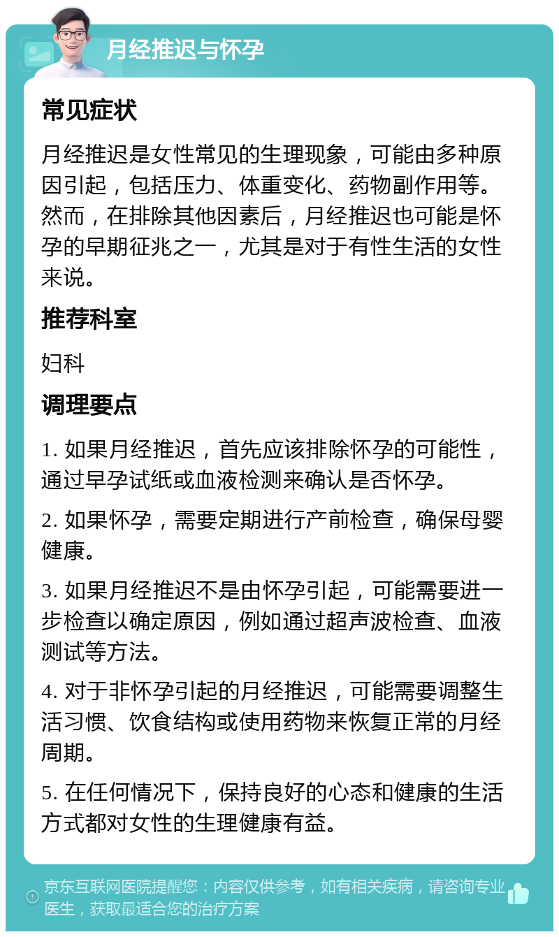 月经推迟与怀孕 常见症状 月经推迟是女性常见的生理现象，可能由多种原因引起，包括压力、体重变化、药物副作用等。然而，在排除其他因素后，月经推迟也可能是怀孕的早期征兆之一，尤其是对于有性生活的女性来说。 推荐科室 妇科 调理要点 1. 如果月经推迟，首先应该排除怀孕的可能性，通过早孕试纸或血液检测来确认是否怀孕。 2. 如果怀孕，需要定期进行产前检查，确保母婴健康。 3. 如果月经推迟不是由怀孕引起，可能需要进一步检查以确定原因，例如通过超声波检查、血液测试等方法。 4. 对于非怀孕引起的月经推迟，可能需要调整生活习惯、饮食结构或使用药物来恢复正常的月经周期。 5. 在任何情况下，保持良好的心态和健康的生活方式都对女性的生理健康有益。