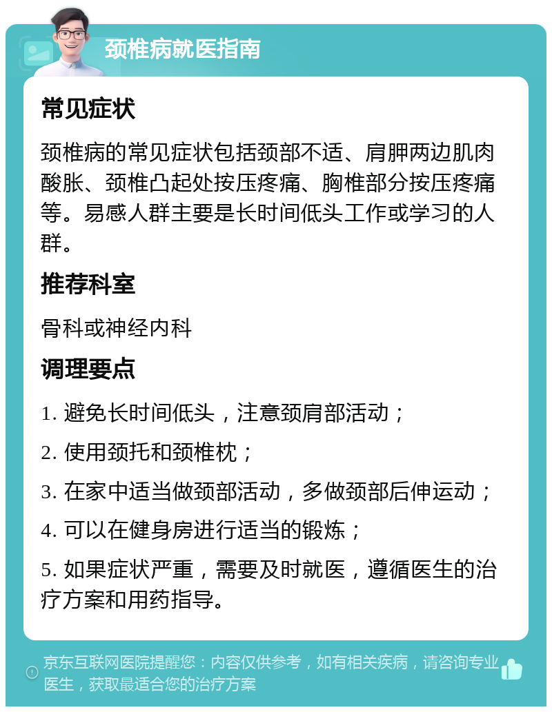 颈椎病就医指南 常见症状 颈椎病的常见症状包括颈部不适、肩胛两边肌肉酸胀、颈椎凸起处按压疼痛、胸椎部分按压疼痛等。易感人群主要是长时间低头工作或学习的人群。 推荐科室 骨科或神经内科 调理要点 1. 避免长时间低头，注意颈肩部活动； 2. 使用颈托和颈椎枕； 3. 在家中适当做颈部活动，多做颈部后伸运动； 4. 可以在健身房进行适当的锻炼； 5. 如果症状严重，需要及时就医，遵循医生的治疗方案和用药指导。