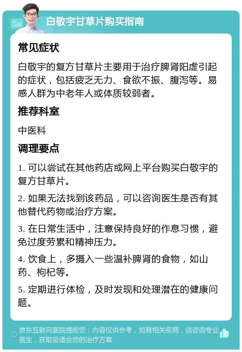 白敬宇甘草片购买指南 常见症状 白敬宇的复方甘草片主要用于治疗脾肾阳虚引起的症状，包括疲乏无力、食欲不振、腹泻等。易感人群为中老年人或体质较弱者。 推荐科室 中医科 调理要点 1. 可以尝试在其他药店或网上平台购买白敬宇的复方甘草片。 2. 如果无法找到该药品，可以咨询医生是否有其他替代药物或治疗方案。 3. 在日常生活中，注意保持良好的作息习惯，避免过度劳累和精神压力。 4. 饮食上，多摄入一些温补脾肾的食物，如山药、枸杞等。 5. 定期进行体检，及时发现和处理潜在的健康问题。