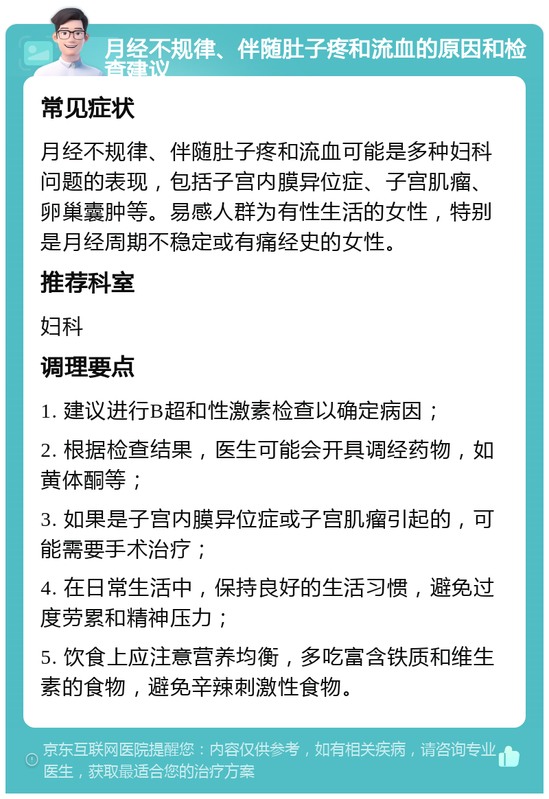 月经不规律、伴随肚子疼和流血的原因和检查建议 常见症状 月经不规律、伴随肚子疼和流血可能是多种妇科问题的表现，包括子宫内膜异位症、子宫肌瘤、卵巢囊肿等。易感人群为有性生活的女性，特别是月经周期不稳定或有痛经史的女性。 推荐科室 妇科 调理要点 1. 建议进行B超和性激素检查以确定病因； 2. 根据检查结果，医生可能会开具调经药物，如黄体酮等； 3. 如果是子宫内膜异位症或子宫肌瘤引起的，可能需要手术治疗； 4. 在日常生活中，保持良好的生活习惯，避免过度劳累和精神压力； 5. 饮食上应注意营养均衡，多吃富含铁质和维生素的食物，避免辛辣刺激性食物。