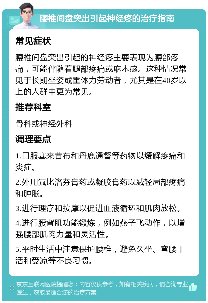 腰椎间盘突出引起神经疼的治疗指南 常见症状 腰椎间盘突出引起的神经疼主要表现为腰部疼痛，可能伴随着腿部疼痛或麻木感。这种情况常见于长期坐姿或重体力劳动者，尤其是在40岁以上的人群中更为常见。 推荐科室 骨科或神经外科 调理要点 1.口服塞来昔布和丹鹿通督等药物以缓解疼痛和炎症。 2.外用氟比洛芬膏药或凝胶膏药以减轻局部疼痛和肿胀。 3.进行理疗和按摩以促进血液循环和肌肉放松。 4.进行腰背肌功能锻炼，例如燕子飞动作，以增强腰部肌肉力量和灵活性。 5.平时生活中注意保护腰椎，避免久坐、弯腰干活和受凉等不良习惯。