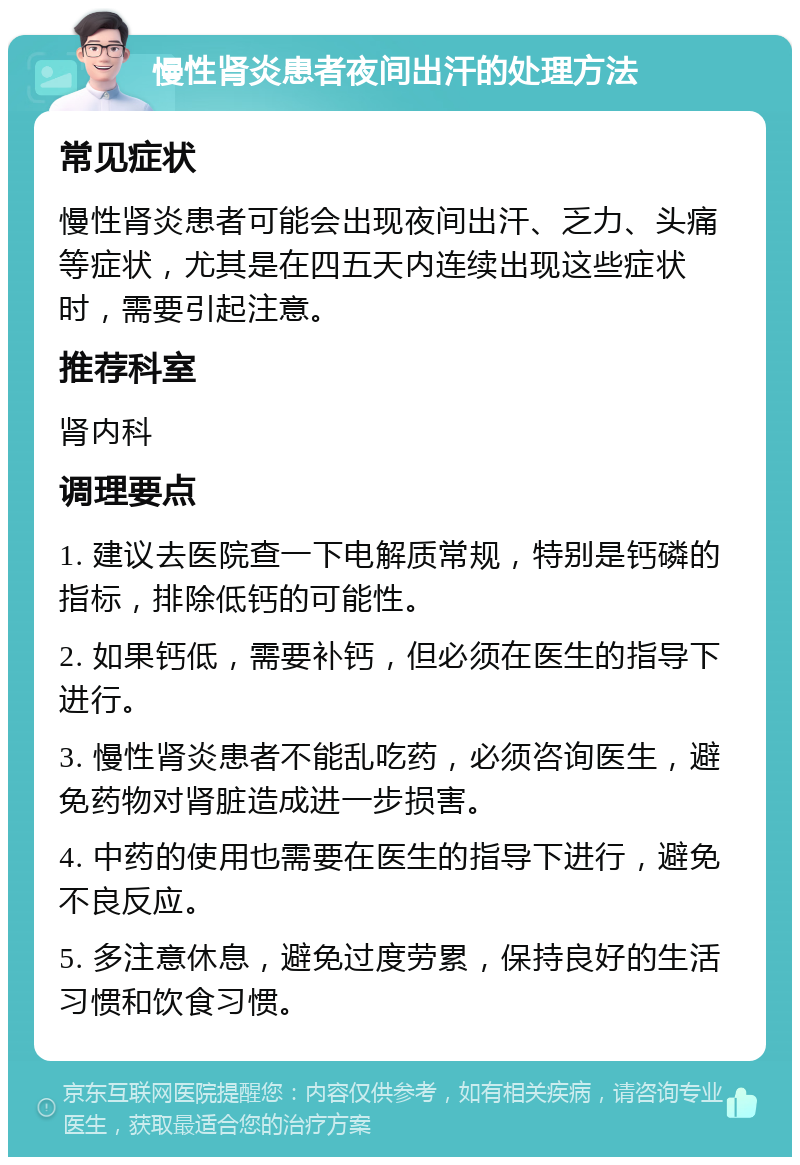 慢性肾炎患者夜间出汗的处理方法 常见症状 慢性肾炎患者可能会出现夜间出汗、乏力、头痛等症状，尤其是在四五天内连续出现这些症状时，需要引起注意。 推荐科室 肾内科 调理要点 1. 建议去医院查一下电解质常规，特别是钙磷的指标，排除低钙的可能性。 2. 如果钙低，需要补钙，但必须在医生的指导下进行。 3. 慢性肾炎患者不能乱吃药，必须咨询医生，避免药物对肾脏造成进一步损害。 4. 中药的使用也需要在医生的指导下进行，避免不良反应。 5. 多注意休息，避免过度劳累，保持良好的生活习惯和饮食习惯。