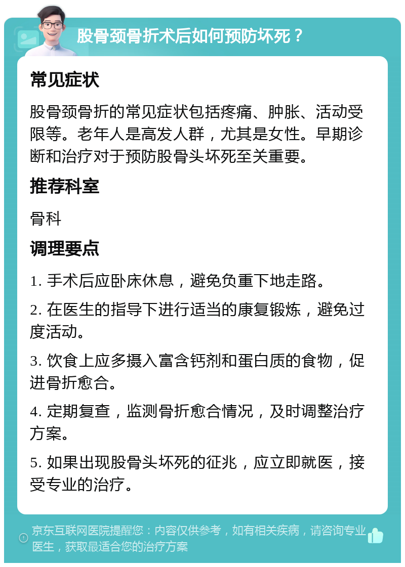 股骨颈骨折术后如何预防坏死？ 常见症状 股骨颈骨折的常见症状包括疼痛、肿胀、活动受限等。老年人是高发人群，尤其是女性。早期诊断和治疗对于预防股骨头坏死至关重要。 推荐科室 骨科 调理要点 1. 手术后应卧床休息，避免负重下地走路。 2. 在医生的指导下进行适当的康复锻炼，避免过度活动。 3. 饮食上应多摄入富含钙剂和蛋白质的食物，促进骨折愈合。 4. 定期复查，监测骨折愈合情况，及时调整治疗方案。 5. 如果出现股骨头坏死的征兆，应立即就医，接受专业的治疗。