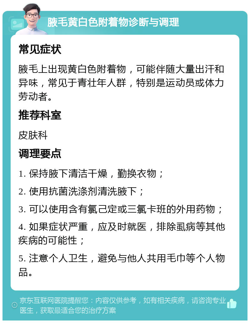 腋毛黄白色附着物诊断与调理 常见症状 腋毛上出现黄白色附着物，可能伴随大量出汗和异味，常见于青壮年人群，特别是运动员或体力劳动者。 推荐科室 皮肤科 调理要点 1. 保持腋下清洁干燥，勤换衣物； 2. 使用抗菌洗涤剂清洗腋下； 3. 可以使用含有氯己定或三氯卡班的外用药物； 4. 如果症状严重，应及时就医，排除虱病等其他疾病的可能性； 5. 注意个人卫生，避免与他人共用毛巾等个人物品。