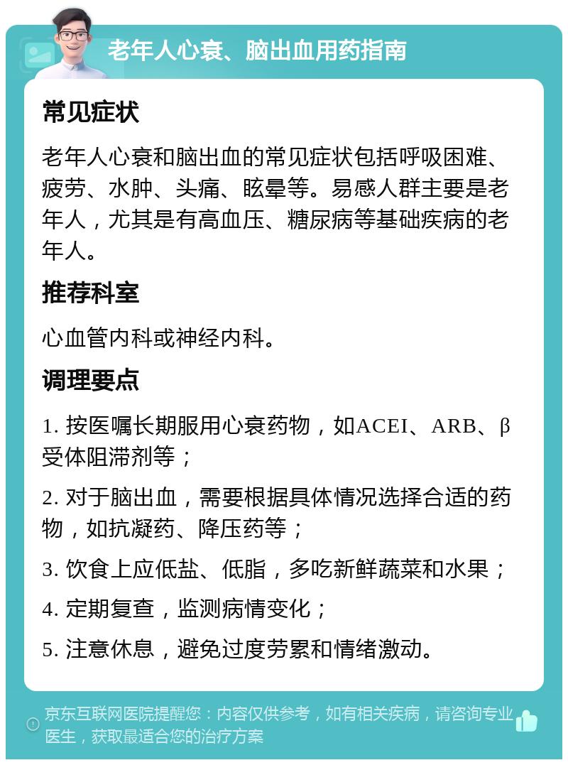 老年人心衰、脑出血用药指南 常见症状 老年人心衰和脑出血的常见症状包括呼吸困难、疲劳、水肿、头痛、眩晕等。易感人群主要是老年人，尤其是有高血压、糖尿病等基础疾病的老年人。 推荐科室 心血管内科或神经内科。 调理要点 1. 按医嘱长期服用心衰药物，如ACEI、ARB、β受体阻滞剂等； 2. 对于脑出血，需要根据具体情况选择合适的药物，如抗凝药、降压药等； 3. 饮食上应低盐、低脂，多吃新鲜蔬菜和水果； 4. 定期复查，监测病情变化； 5. 注意休息，避免过度劳累和情绪激动。