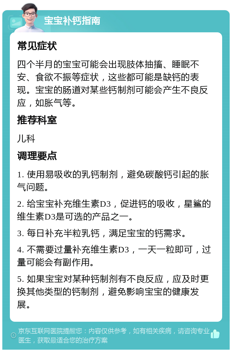 宝宝补钙指南 常见症状 四个半月的宝宝可能会出现肢体抽搐、睡眠不安、食欲不振等症状，这些都可能是缺钙的表现。宝宝的肠道对某些钙制剂可能会产生不良反应，如胀气等。 推荐科室 儿科 调理要点 1. 使用易吸收的乳钙制剂，避免碳酸钙引起的胀气问题。 2. 给宝宝补充维生素D3，促进钙的吸收，星鲨的维生素D3是可选的产品之一。 3. 每日补充半粒乳钙，满足宝宝的钙需求。 4. 不需要过量补充维生素D3，一天一粒即可，过量可能会有副作用。 5. 如果宝宝对某种钙制剂有不良反应，应及时更换其他类型的钙制剂，避免影响宝宝的健康发展。