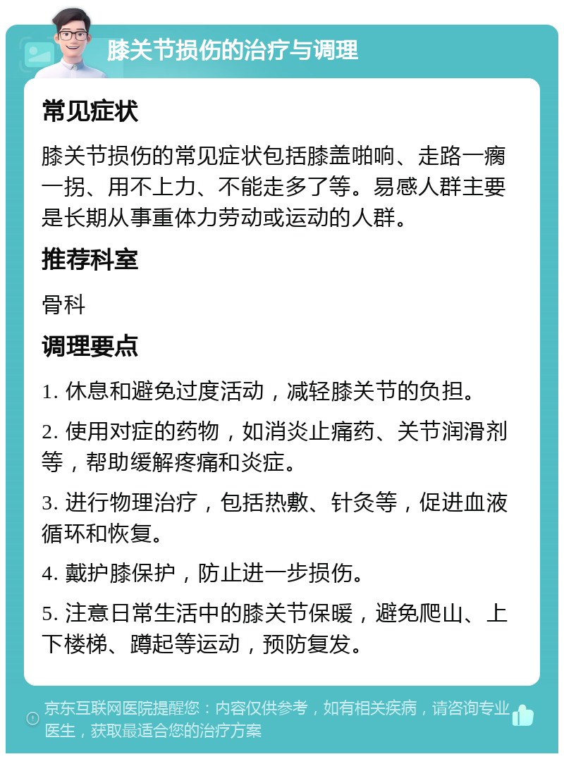 膝关节损伤的治疗与调理 常见症状 膝关节损伤的常见症状包括膝盖啪响、走路一瘸一拐、用不上力、不能走多了等。易感人群主要是长期从事重体力劳动或运动的人群。 推荐科室 骨科 调理要点 1. 休息和避免过度活动，减轻膝关节的负担。 2. 使用对症的药物，如消炎止痛药、关节润滑剂等，帮助缓解疼痛和炎症。 3. 进行物理治疗，包括热敷、针灸等，促进血液循环和恢复。 4. 戴护膝保护，防止进一步损伤。 5. 注意日常生活中的膝关节保暖，避免爬山、上下楼梯、蹲起等运动，预防复发。