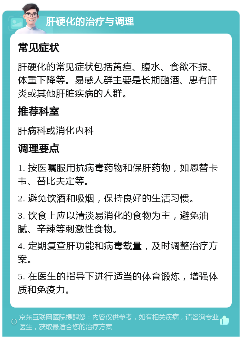 肝硬化的治疗与调理 常见症状 肝硬化的常见症状包括黄疸、腹水、食欲不振、体重下降等。易感人群主要是长期酗酒、患有肝炎或其他肝脏疾病的人群。 推荐科室 肝病科或消化内科 调理要点 1. 按医嘱服用抗病毒药物和保肝药物，如恩替卡韦、替比夫定等。 2. 避免饮酒和吸烟，保持良好的生活习惯。 3. 饮食上应以清淡易消化的食物为主，避免油腻、辛辣等刺激性食物。 4. 定期复查肝功能和病毒载量，及时调整治疗方案。 5. 在医生的指导下进行适当的体育锻炼，增强体质和免疫力。