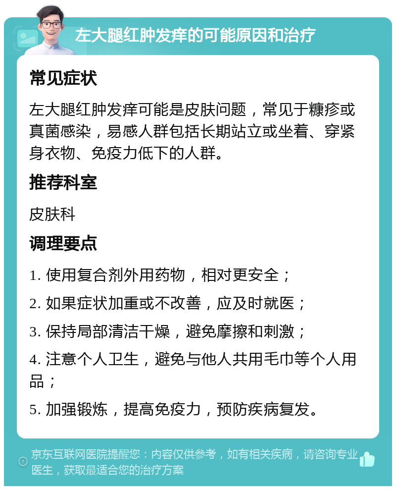 左大腿红肿发痒的可能原因和治疗 常见症状 左大腿红肿发痒可能是皮肤问题，常见于糠疹或真菌感染，易感人群包括长期站立或坐着、穿紧身衣物、免疫力低下的人群。 推荐科室 皮肤科 调理要点 1. 使用复合剂外用药物，相对更安全； 2. 如果症状加重或不改善，应及时就医； 3. 保持局部清洁干燥，避免摩擦和刺激； 4. 注意个人卫生，避免与他人共用毛巾等个人用品； 5. 加强锻炼，提高免疫力，预防疾病复发。