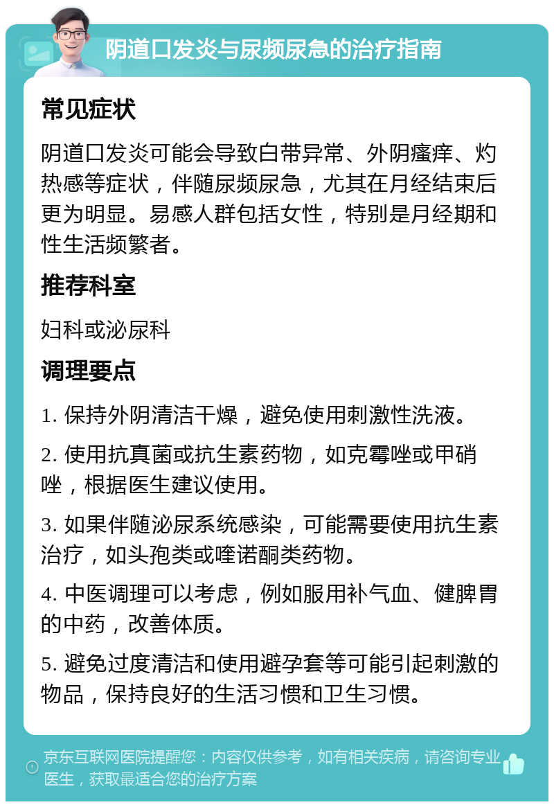 阴道口发炎与尿频尿急的治疗指南 常见症状 阴道口发炎可能会导致白带异常、外阴瘙痒、灼热感等症状，伴随尿频尿急，尤其在月经结束后更为明显。易感人群包括女性，特别是月经期和性生活频繁者。 推荐科室 妇科或泌尿科 调理要点 1. 保持外阴清洁干燥，避免使用刺激性洗液。 2. 使用抗真菌或抗生素药物，如克霉唑或甲硝唑，根据医生建议使用。 3. 如果伴随泌尿系统感染，可能需要使用抗生素治疗，如头孢类或喹诺酮类药物。 4. 中医调理可以考虑，例如服用补气血、健脾胃的中药，改善体质。 5. 避免过度清洁和使用避孕套等可能引起刺激的物品，保持良好的生活习惯和卫生习惯。