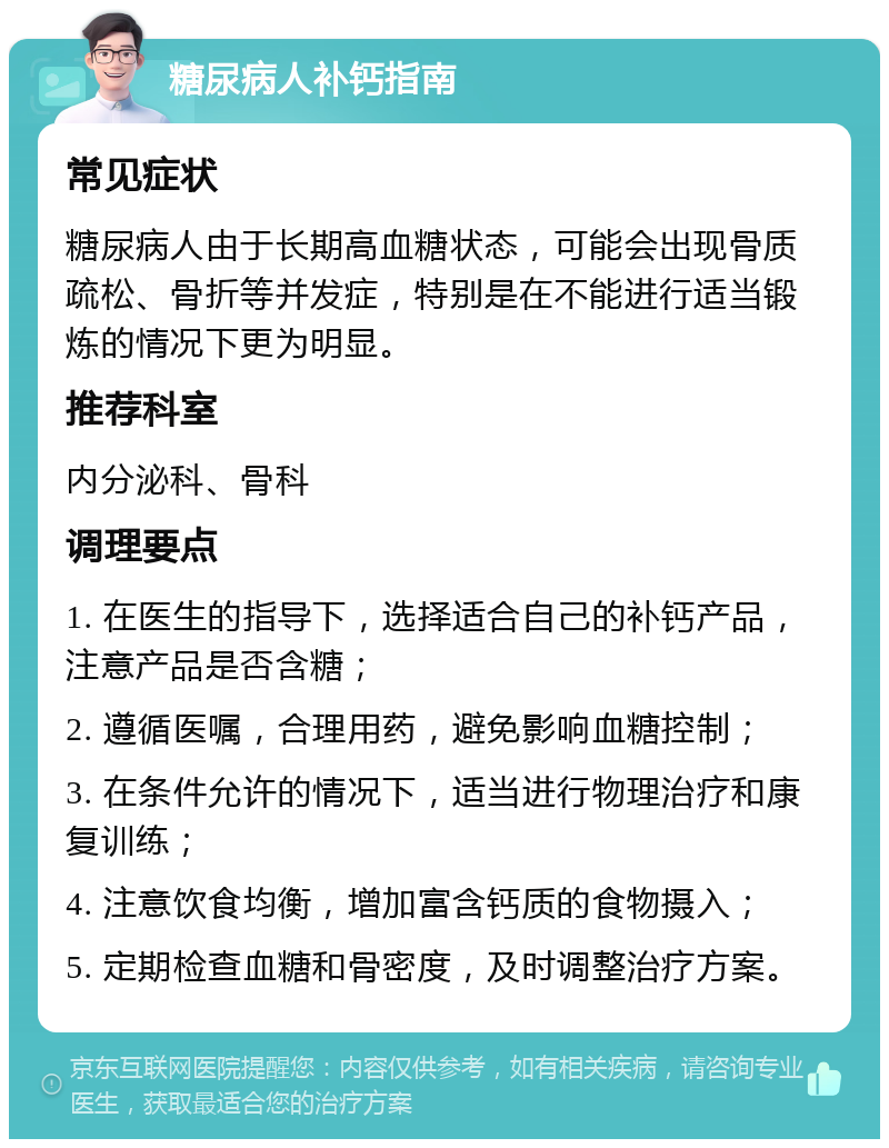 糖尿病人补钙指南 常见症状 糖尿病人由于长期高血糖状态，可能会出现骨质疏松、骨折等并发症，特别是在不能进行适当锻炼的情况下更为明显。 推荐科室 内分泌科、骨科 调理要点 1. 在医生的指导下，选择适合自己的补钙产品，注意产品是否含糖； 2. 遵循医嘱，合理用药，避免影响血糖控制； 3. 在条件允许的情况下，适当进行物理治疗和康复训练； 4. 注意饮食均衡，增加富含钙质的食物摄入； 5. 定期检查血糖和骨密度，及时调整治疗方案。