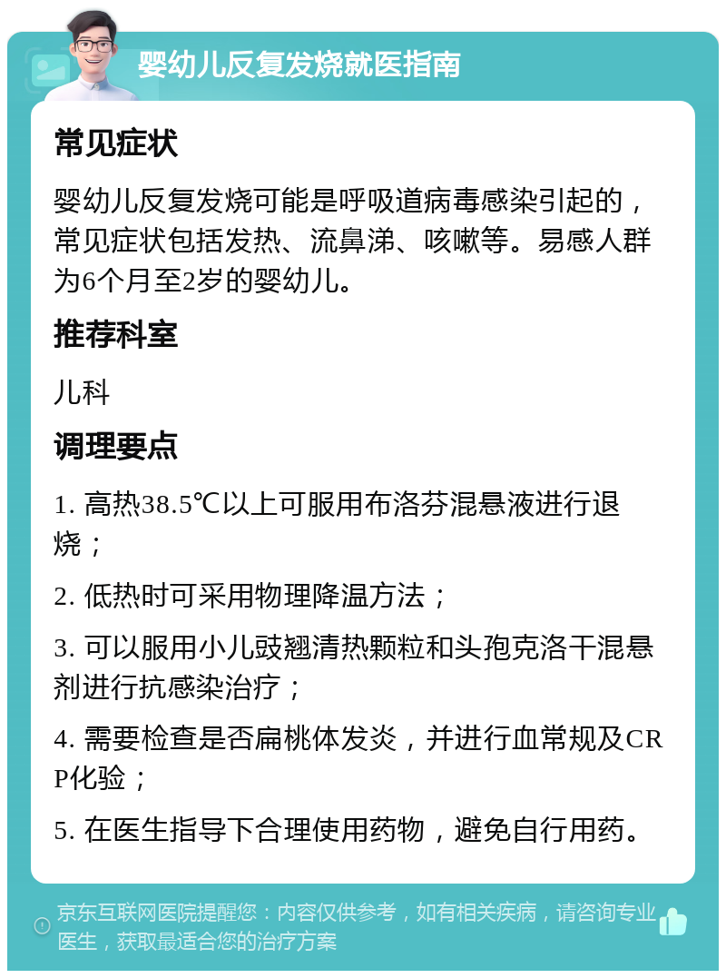 婴幼儿反复发烧就医指南 常见症状 婴幼儿反复发烧可能是呼吸道病毒感染引起的，常见症状包括发热、流鼻涕、咳嗽等。易感人群为6个月至2岁的婴幼儿。 推荐科室 儿科 调理要点 1. 高热38.5℃以上可服用布洛芬混悬液进行退烧； 2. 低热时可采用物理降温方法； 3. 可以服用小儿豉翘清热颗粒和头孢克洛干混悬剂进行抗感染治疗； 4. 需要检查是否扁桃体发炎，并进行血常规及CRP化验； 5. 在医生指导下合理使用药物，避免自行用药。