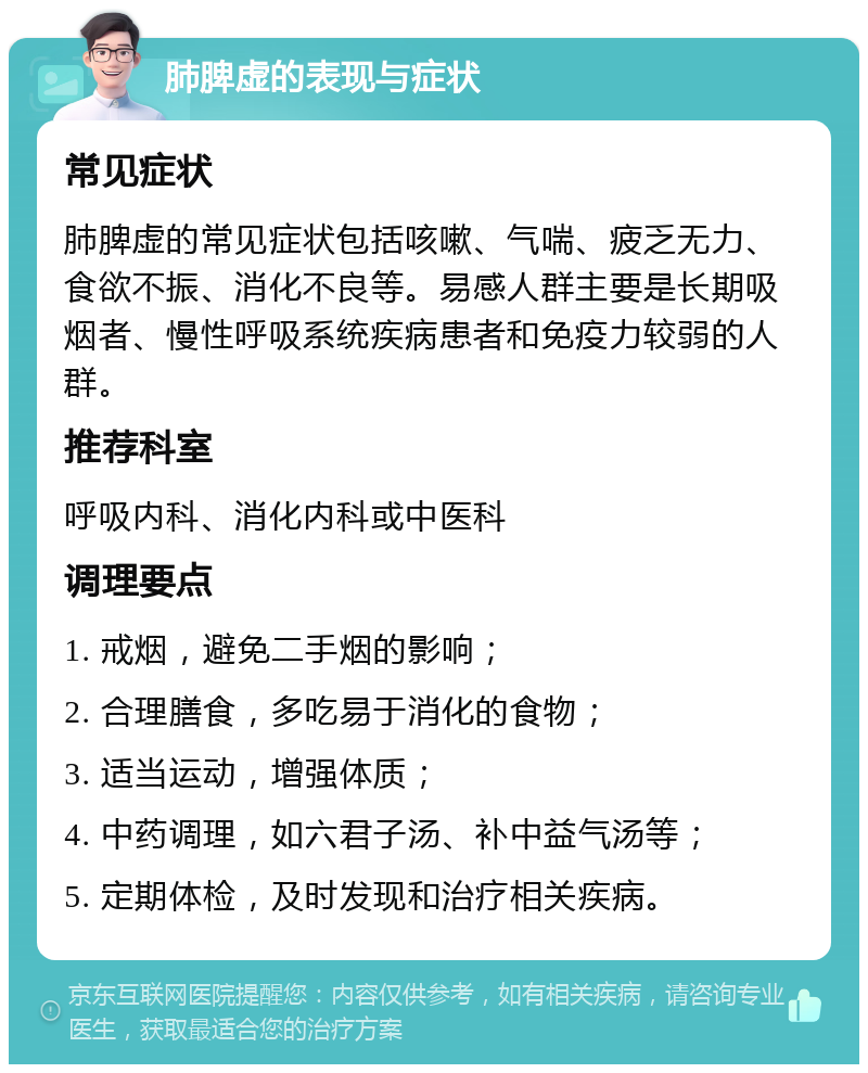 肺脾虚的表现与症状 常见症状 肺脾虚的常见症状包括咳嗽、气喘、疲乏无力、食欲不振、消化不良等。易感人群主要是长期吸烟者、慢性呼吸系统疾病患者和免疫力较弱的人群。 推荐科室 呼吸内科、消化内科或中医科 调理要点 1. 戒烟，避免二手烟的影响； 2. 合理膳食，多吃易于消化的食物； 3. 适当运动，增强体质； 4. 中药调理，如六君子汤、补中益气汤等； 5. 定期体检，及时发现和治疗相关疾病。