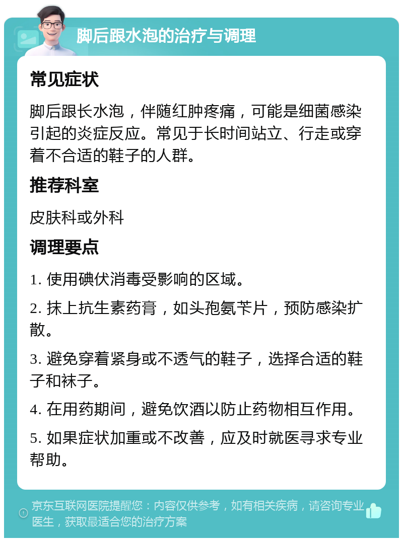 脚后跟水泡的治疗与调理 常见症状 脚后跟长水泡，伴随红肿疼痛，可能是细菌感染引起的炎症反应。常见于长时间站立、行走或穿着不合适的鞋子的人群。 推荐科室 皮肤科或外科 调理要点 1. 使用碘伏消毒受影响的区域。 2. 抹上抗生素药膏，如头孢氨苄片，预防感染扩散。 3. 避免穿着紧身或不透气的鞋子，选择合适的鞋子和袜子。 4. 在用药期间，避免饮酒以防止药物相互作用。 5. 如果症状加重或不改善，应及时就医寻求专业帮助。