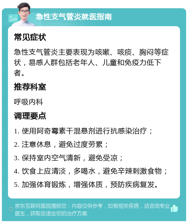 急性支气管炎就医指南 常见症状 急性支气管炎主要表现为咳嗽、咳痰、胸闷等症状，易感人群包括老年人、儿童和免疫力低下者。 推荐科室 呼吸内科 调理要点 1. 使用阿奇霉素干混悬剂进行抗感染治疗； 2. 注意休息，避免过度劳累； 3. 保持室内空气清新，避免受凉； 4. 饮食上应清淡，多喝水，避免辛辣刺激食物； 5. 加强体育锻炼，增强体质，预防疾病复发。