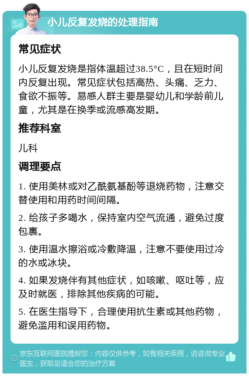 小儿反复发烧的处理指南 常见症状 小儿反复发烧是指体温超过38.5°C，且在短时间内反复出现。常见症状包括高热、头痛、乏力、食欲不振等。易感人群主要是婴幼儿和学龄前儿童，尤其是在换季或流感高发期。 推荐科室 儿科 调理要点 1. 使用美林或对乙酰氨基酚等退烧药物，注意交替使用和用药时间间隔。 2. 给孩子多喝水，保持室内空气流通，避免过度包裹。 3. 使用温水擦浴或冷敷降温，注意不要使用过冷的水或冰块。 4. 如果发烧伴有其他症状，如咳嗽、呕吐等，应及时就医，排除其他疾病的可能。 5. 在医生指导下，合理使用抗生素或其他药物，避免滥用和误用药物。