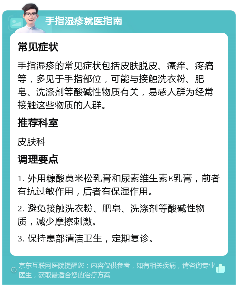 手指湿疹就医指南 常见症状 手指湿疹的常见症状包括皮肤脱皮、瘙痒、疼痛等，多见于手指部位，可能与接触洗衣粉、肥皂、洗涤剂等酸碱性物质有关，易感人群为经常接触这些物质的人群。 推荐科室 皮肤科 调理要点 1. 外用糠酸莫米松乳膏和尿素维生素E乳膏，前者有抗过敏作用，后者有保湿作用。 2. 避免接触洗衣粉、肥皂、洗涤剂等酸碱性物质，减少摩擦刺激。 3. 保持患部清洁卫生，定期复诊。