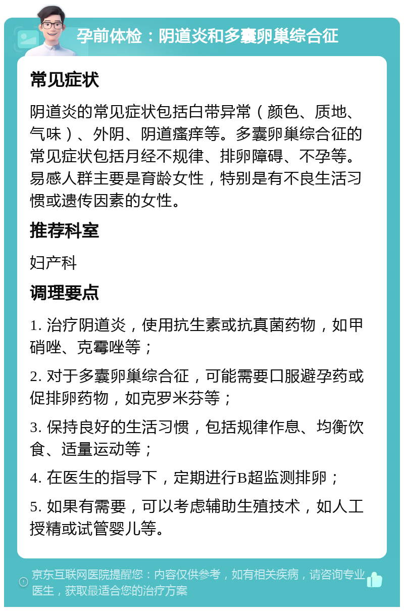 孕前体检：阴道炎和多囊卵巢综合征 常见症状 阴道炎的常见症状包括白带异常（颜色、质地、气味）、外阴、阴道瘙痒等。多囊卵巢综合征的常见症状包括月经不规律、排卵障碍、不孕等。易感人群主要是育龄女性，特别是有不良生活习惯或遗传因素的女性。 推荐科室 妇产科 调理要点 1. 治疗阴道炎，使用抗生素或抗真菌药物，如甲硝唑、克霉唑等； 2. 对于多囊卵巢综合征，可能需要口服避孕药或促排卵药物，如克罗米芬等； 3. 保持良好的生活习惯，包括规律作息、均衡饮食、适量运动等； 4. 在医生的指导下，定期进行B超监测排卵； 5. 如果有需要，可以考虑辅助生殖技术，如人工授精或试管婴儿等。