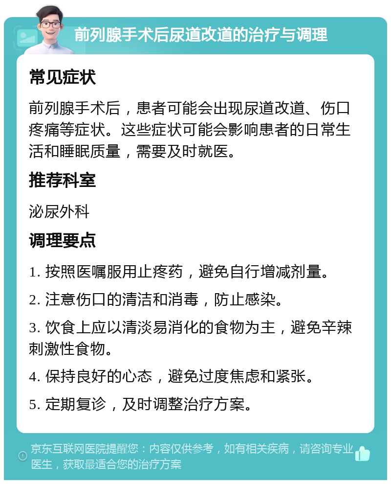 前列腺手术后尿道改道的治疗与调理 常见症状 前列腺手术后，患者可能会出现尿道改道、伤口疼痛等症状。这些症状可能会影响患者的日常生活和睡眠质量，需要及时就医。 推荐科室 泌尿外科 调理要点 1. 按照医嘱服用止疼药，避免自行增减剂量。 2. 注意伤口的清洁和消毒，防止感染。 3. 饮食上应以清淡易消化的食物为主，避免辛辣刺激性食物。 4. 保持良好的心态，避免过度焦虑和紧张。 5. 定期复诊，及时调整治疗方案。