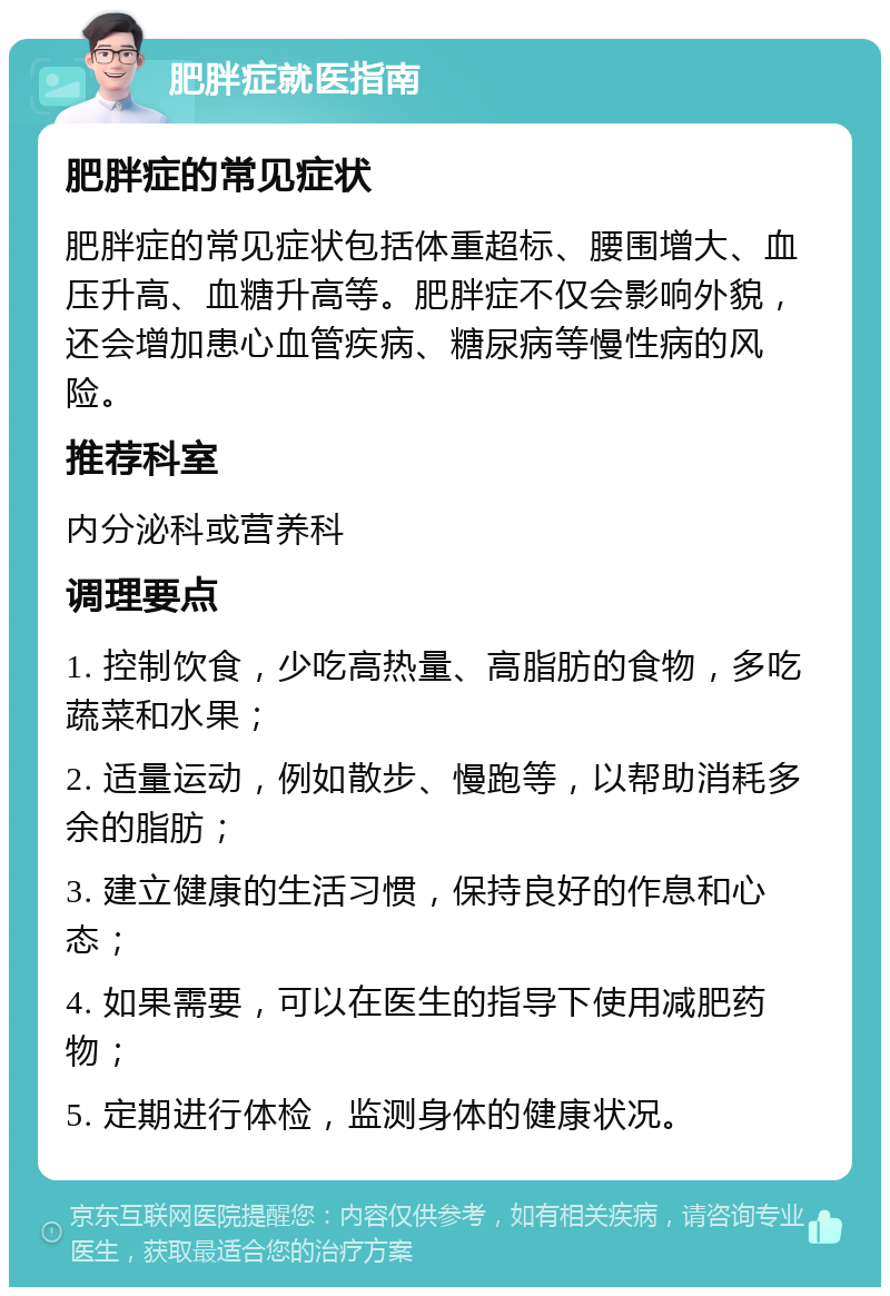 肥胖症就医指南 肥胖症的常见症状 肥胖症的常见症状包括体重超标、腰围增大、血压升高、血糖升高等。肥胖症不仅会影响外貌，还会增加患心血管疾病、糖尿病等慢性病的风险。 推荐科室 内分泌科或营养科 调理要点 1. 控制饮食，少吃高热量、高脂肪的食物，多吃蔬菜和水果； 2. 适量运动，例如散步、慢跑等，以帮助消耗多余的脂肪； 3. 建立健康的生活习惯，保持良好的作息和心态； 4. 如果需要，可以在医生的指导下使用减肥药物； 5. 定期进行体检，监测身体的健康状况。