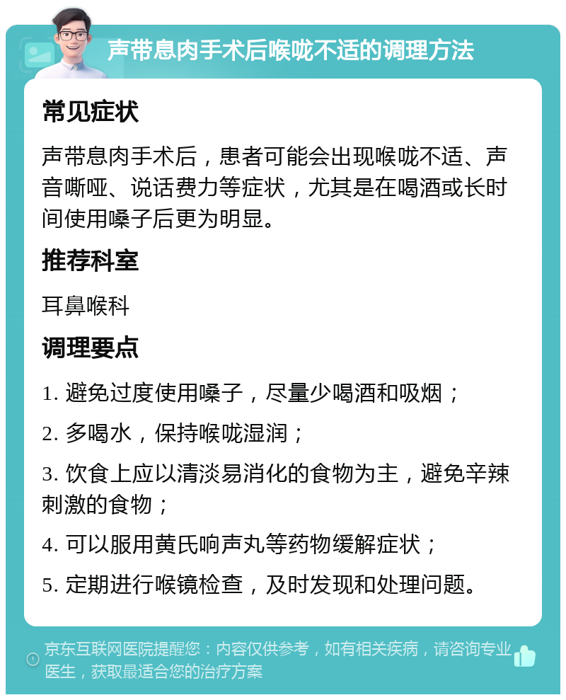 声带息肉手术后喉咙不适的调理方法 常见症状 声带息肉手术后，患者可能会出现喉咙不适、声音嘶哑、说话费力等症状，尤其是在喝酒或长时间使用嗓子后更为明显。 推荐科室 耳鼻喉科 调理要点 1. 避免过度使用嗓子，尽量少喝酒和吸烟； 2. 多喝水，保持喉咙湿润； 3. 饮食上应以清淡易消化的食物为主，避免辛辣刺激的食物； 4. 可以服用黄氏响声丸等药物缓解症状； 5. 定期进行喉镜检查，及时发现和处理问题。