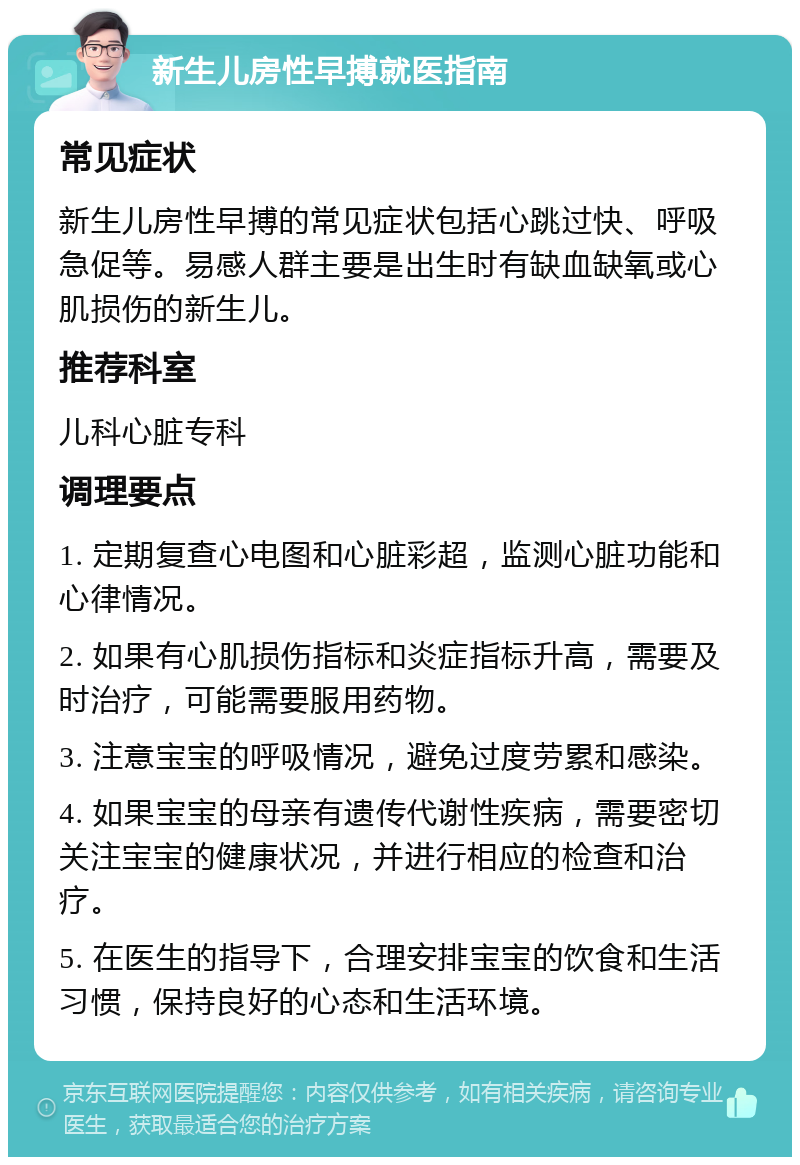 新生儿房性早搏就医指南 常见症状 新生儿房性早搏的常见症状包括心跳过快、呼吸急促等。易感人群主要是出生时有缺血缺氧或心肌损伤的新生儿。 推荐科室 儿科心脏专科 调理要点 1. 定期复查心电图和心脏彩超，监测心脏功能和心律情况。 2. 如果有心肌损伤指标和炎症指标升高，需要及时治疗，可能需要服用药物。 3. 注意宝宝的呼吸情况，避免过度劳累和感染。 4. 如果宝宝的母亲有遗传代谢性疾病，需要密切关注宝宝的健康状况，并进行相应的检查和治疗。 5. 在医生的指导下，合理安排宝宝的饮食和生活习惯，保持良好的心态和生活环境。