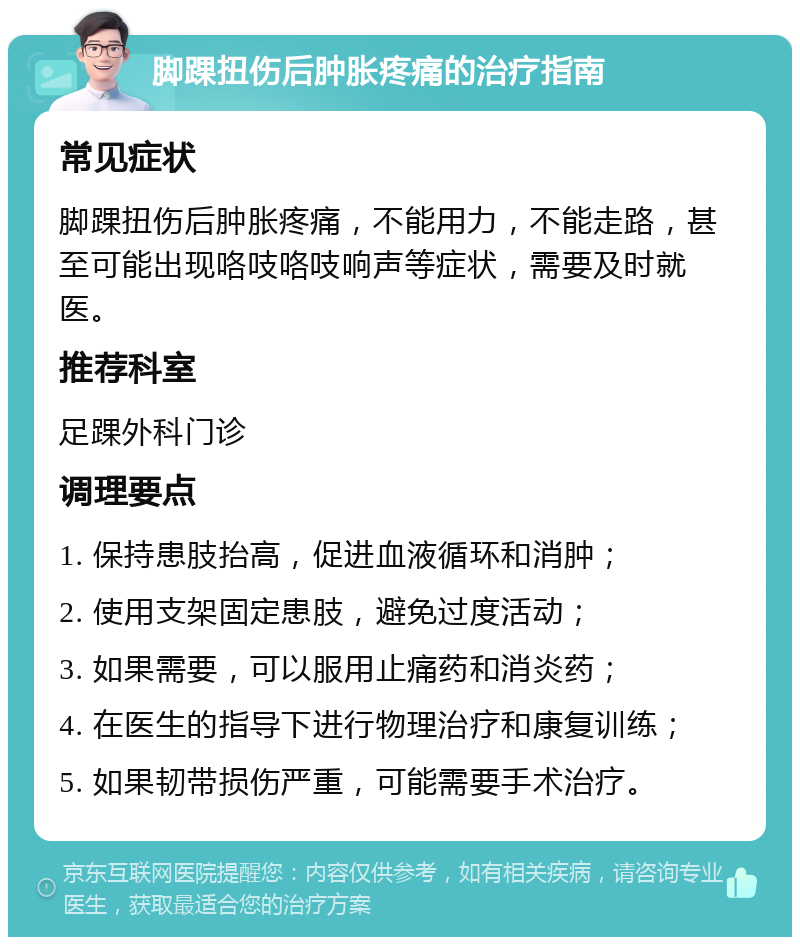 脚踝扭伤后肿胀疼痛的治疗指南 常见症状 脚踝扭伤后肿胀疼痛，不能用力，不能走路，甚至可能出现咯吱咯吱响声等症状，需要及时就医。 推荐科室 足踝外科门诊 调理要点 1. 保持患肢抬高，促进血液循环和消肿； 2. 使用支架固定患肢，避免过度活动； 3. 如果需要，可以服用止痛药和消炎药； 4. 在医生的指导下进行物理治疗和康复训练； 5. 如果韧带损伤严重，可能需要手术治疗。