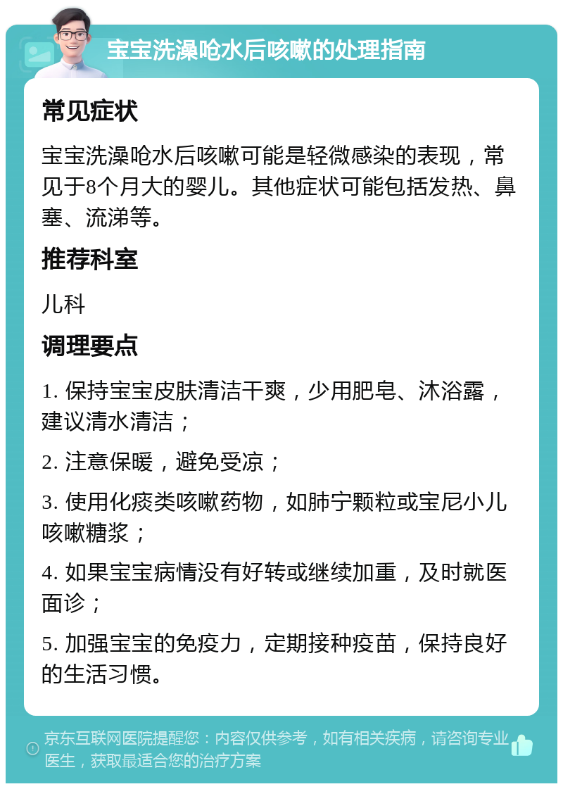 宝宝洗澡呛水后咳嗽的处理指南 常见症状 宝宝洗澡呛水后咳嗽可能是轻微感染的表现，常见于8个月大的婴儿。其他症状可能包括发热、鼻塞、流涕等。 推荐科室 儿科 调理要点 1. 保持宝宝皮肤清洁干爽，少用肥皂、沐浴露，建议清水清洁； 2. 注意保暖，避免受凉； 3. 使用化痰类咳嗽药物，如肺宁颗粒或宝尼小儿咳嗽糖浆； 4. 如果宝宝病情没有好转或继续加重，及时就医面诊； 5. 加强宝宝的免疫力，定期接种疫苗，保持良好的生活习惯。