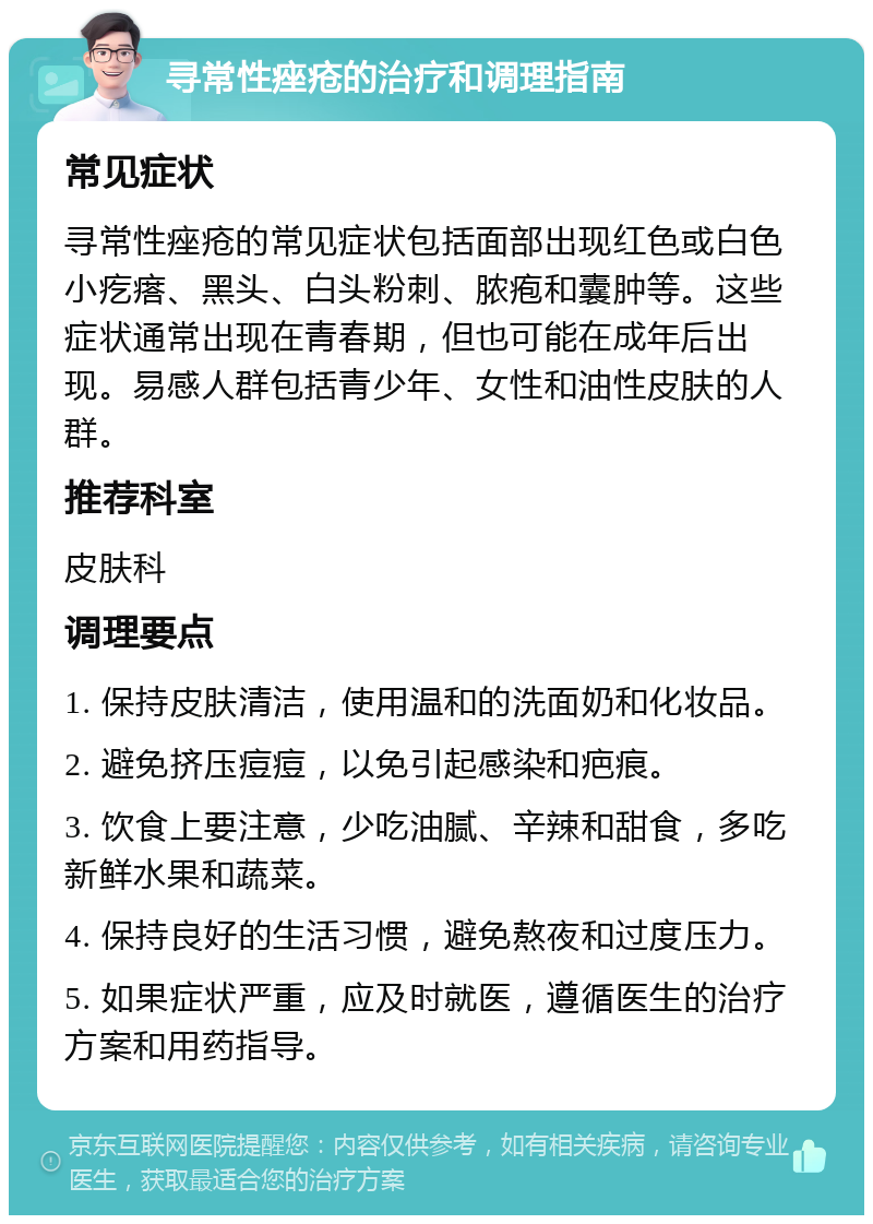 寻常性痤疮的治疗和调理指南 常见症状 寻常性痤疮的常见症状包括面部出现红色或白色小疙瘩、黑头、白头粉刺、脓疱和囊肿等。这些症状通常出现在青春期，但也可能在成年后出现。易感人群包括青少年、女性和油性皮肤的人群。 推荐科室 皮肤科 调理要点 1. 保持皮肤清洁，使用温和的洗面奶和化妆品。 2. 避免挤压痘痘，以免引起感染和疤痕。 3. 饮食上要注意，少吃油腻、辛辣和甜食，多吃新鲜水果和蔬菜。 4. 保持良好的生活习惯，避免熬夜和过度压力。 5. 如果症状严重，应及时就医，遵循医生的治疗方案和用药指导。