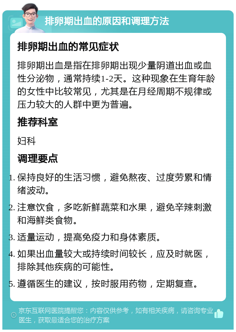 排卵期出血的原因和调理方法 排卵期出血的常见症状 排卵期出血是指在排卵期出现少量阴道出血或血性分泌物，通常持续1-2天。这种现象在生育年龄的女性中比较常见，尤其是在月经周期不规律或压力较大的人群中更为普遍。 推荐科室 妇科 调理要点 保持良好的生活习惯，避免熬夜、过度劳累和情绪波动。 注意饮食，多吃新鲜蔬菜和水果，避免辛辣刺激和海鲜类食物。 适量运动，提高免疫力和身体素质。 如果出血量较大或持续时间较长，应及时就医，排除其他疾病的可能性。 遵循医生的建议，按时服用药物，定期复查。