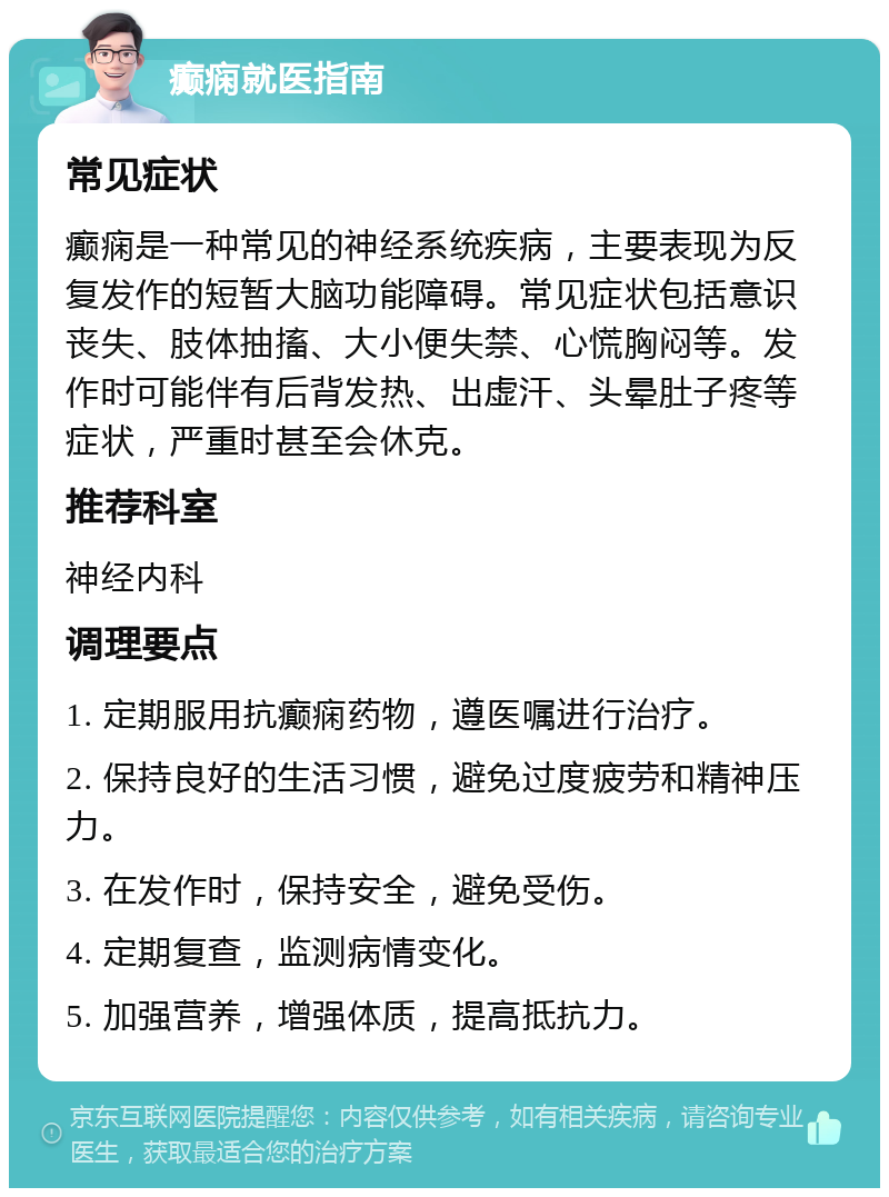 癫痫就医指南 常见症状 癫痫是一种常见的神经系统疾病，主要表现为反复发作的短暂大脑功能障碍。常见症状包括意识丧失、肢体抽搐、大小便失禁、心慌胸闷等。发作时可能伴有后背发热、出虚汗、头晕肚子疼等症状，严重时甚至会休克。 推荐科室 神经内科 调理要点 1. 定期服用抗癫痫药物，遵医嘱进行治疗。 2. 保持良好的生活习惯，避免过度疲劳和精神压力。 3. 在发作时，保持安全，避免受伤。 4. 定期复查，监测病情变化。 5. 加强营养，增强体质，提高抵抗力。