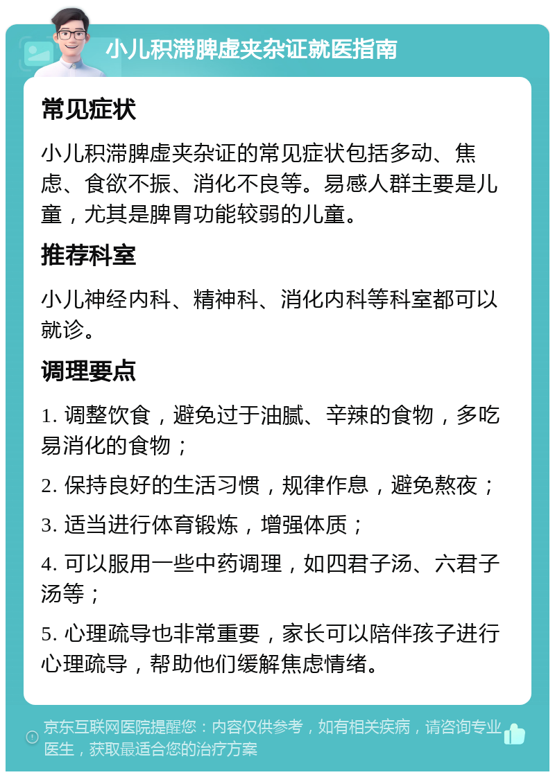 小儿积滞脾虚夹杂证就医指南 常见症状 小儿积滞脾虚夹杂证的常见症状包括多动、焦虑、食欲不振、消化不良等。易感人群主要是儿童，尤其是脾胃功能较弱的儿童。 推荐科室 小儿神经内科、精神科、消化内科等科室都可以就诊。 调理要点 1. 调整饮食，避免过于油腻、辛辣的食物，多吃易消化的食物； 2. 保持良好的生活习惯，规律作息，避免熬夜； 3. 适当进行体育锻炼，增强体质； 4. 可以服用一些中药调理，如四君子汤、六君子汤等； 5. 心理疏导也非常重要，家长可以陪伴孩子进行心理疏导，帮助他们缓解焦虑情绪。