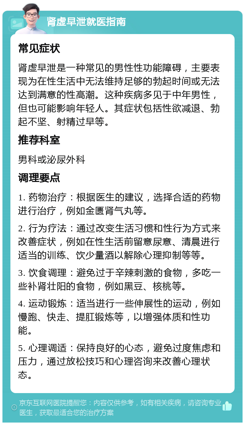 肾虚早泄就医指南 常见症状 肾虚早泄是一种常见的男性性功能障碍，主要表现为在性生活中无法维持足够的勃起时间或无法达到满意的性高潮。这种疾病多见于中年男性，但也可能影响年轻人。其症状包括性欲减退、勃起不坚、射精过早等。 推荐科室 男科或泌尿外科 调理要点 1. 药物治疗：根据医生的建议，选择合适的药物进行治疗，例如金匮肾气丸等。 2. 行为疗法：通过改变生活习惯和性行为方式来改善症状，例如在性生活前留意尿意、清晨进行适当的训练、饮少量酒以解除心理抑制等等。 3. 饮食调理：避免过于辛辣刺激的食物，多吃一些补肾壮阳的食物，例如黑豆、核桃等。 4. 运动锻炼：适当进行一些伸展性的运动，例如慢跑、快走、提肛锻炼等，以增强体质和性功能。 5. 心理调适：保持良好的心态，避免过度焦虑和压力，通过放松技巧和心理咨询来改善心理状态。