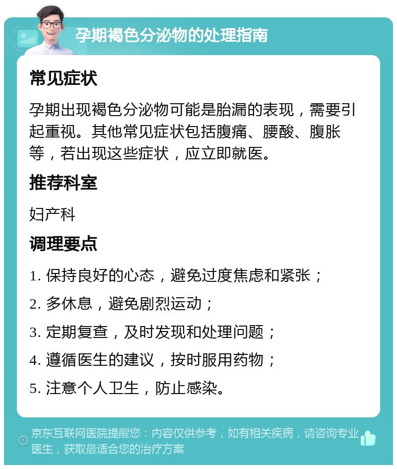 孕期褐色分泌物的处理指南 常见症状 孕期出现褐色分泌物可能是胎漏的表现，需要引起重视。其他常见症状包括腹痛、腰酸、腹胀等，若出现这些症状，应立即就医。 推荐科室 妇产科 调理要点 1. 保持良好的心态，避免过度焦虑和紧张； 2. 多休息，避免剧烈运动； 3. 定期复查，及时发现和处理问题； 4. 遵循医生的建议，按时服用药物； 5. 注意个人卫生，防止感染。