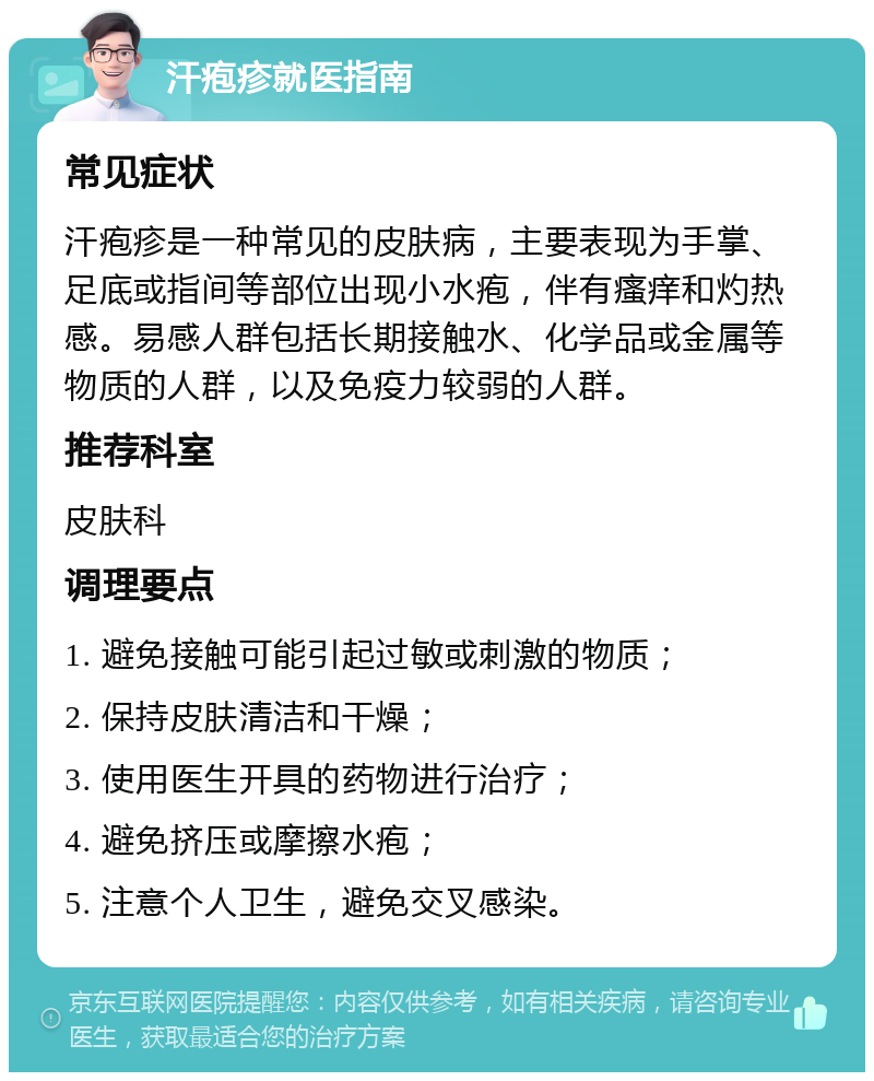 汗疱疹就医指南 常见症状 汗疱疹是一种常见的皮肤病，主要表现为手掌、足底或指间等部位出现小水疱，伴有瘙痒和灼热感。易感人群包括长期接触水、化学品或金属等物质的人群，以及免疫力较弱的人群。 推荐科室 皮肤科 调理要点 1. 避免接触可能引起过敏或刺激的物质； 2. 保持皮肤清洁和干燥； 3. 使用医生开具的药物进行治疗； 4. 避免挤压或摩擦水疱； 5. 注意个人卫生，避免交叉感染。