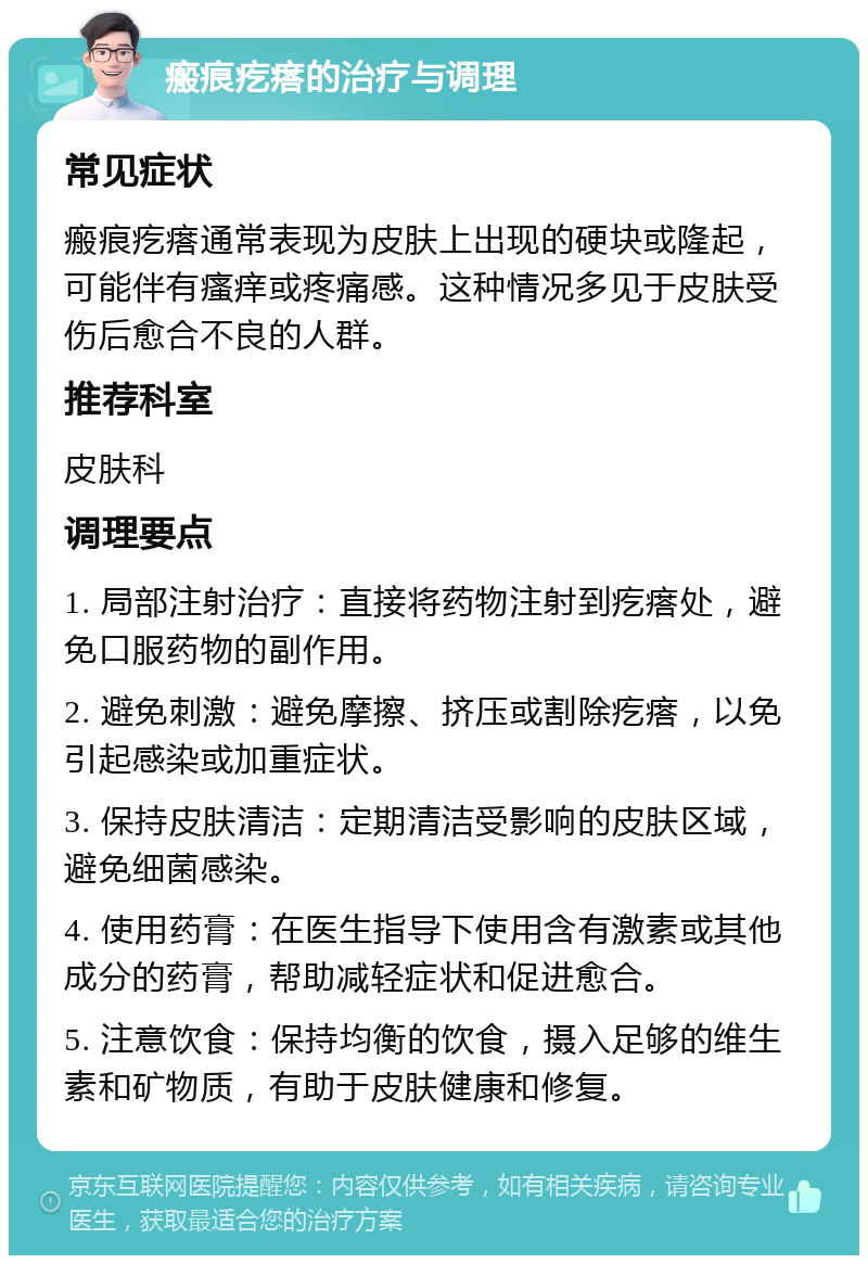 瘢痕疙瘩的治疗与调理 常见症状 瘢痕疙瘩通常表现为皮肤上出现的硬块或隆起，可能伴有瘙痒或疼痛感。这种情况多见于皮肤受伤后愈合不良的人群。 推荐科室 皮肤科 调理要点 1. 局部注射治疗：直接将药物注射到疙瘩处，避免口服药物的副作用。 2. 避免刺激：避免摩擦、挤压或割除疙瘩，以免引起感染或加重症状。 3. 保持皮肤清洁：定期清洁受影响的皮肤区域，避免细菌感染。 4. 使用药膏：在医生指导下使用含有激素或其他成分的药膏，帮助减轻症状和促进愈合。 5. 注意饮食：保持均衡的饮食，摄入足够的维生素和矿物质，有助于皮肤健康和修复。