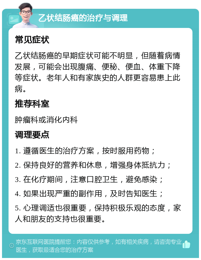 乙状结肠癌的治疗与调理 常见症状 乙状结肠癌的早期症状可能不明显，但随着病情发展，可能会出现腹痛、便秘、便血、体重下降等症状。老年人和有家族史的人群更容易患上此病。 推荐科室 肿瘤科或消化内科 调理要点 1. 遵循医生的治疗方案，按时服用药物； 2. 保持良好的营养和休息，增强身体抵抗力； 3. 在化疗期间，注意口腔卫生，避免感染； 4. 如果出现严重的副作用，及时告知医生； 5. 心理调适也很重要，保持积极乐观的态度，家人和朋友的支持也很重要。