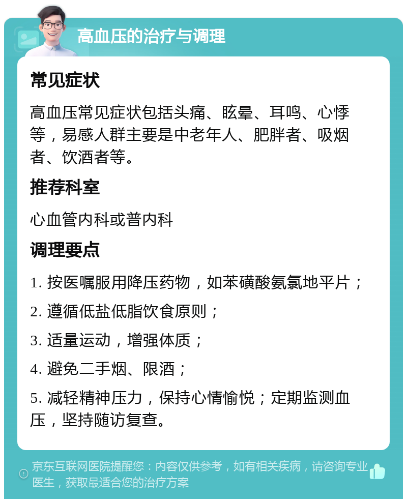 高血压的治疗与调理 常见症状 高血压常见症状包括头痛、眩晕、耳鸣、心悸等，易感人群主要是中老年人、肥胖者、吸烟者、饮酒者等。 推荐科室 心血管内科或普内科 调理要点 1. 按医嘱服用降压药物，如苯磺酸氨氯地平片； 2. 遵循低盐低脂饮食原则； 3. 适量运动，增强体质； 4. 避免二手烟、限酒； 5. 减轻精神压力，保持心情愉悦；定期监测血压，坚持随访复查。