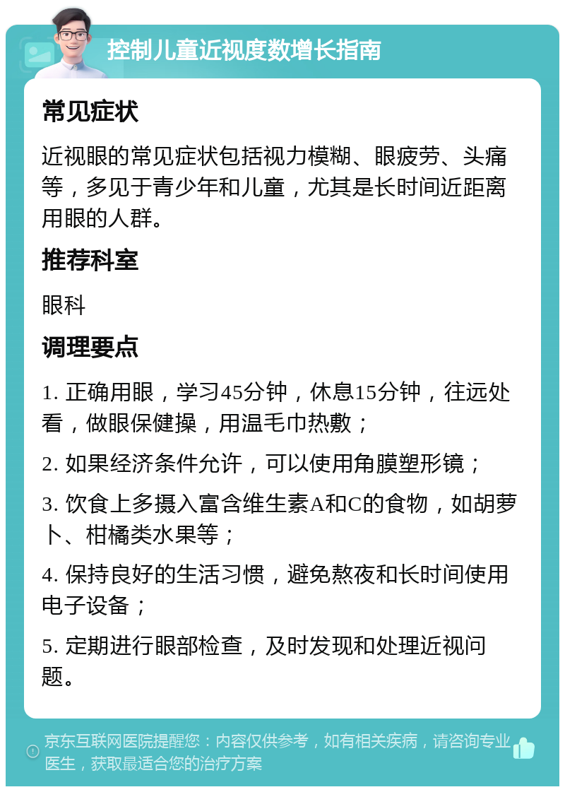 控制儿童近视度数增长指南 常见症状 近视眼的常见症状包括视力模糊、眼疲劳、头痛等，多见于青少年和儿童，尤其是长时间近距离用眼的人群。 推荐科室 眼科 调理要点 1. 正确用眼，学习45分钟，休息15分钟，往远处看，做眼保健操，用温毛巾热敷； 2. 如果经济条件允许，可以使用角膜塑形镜； 3. 饮食上多摄入富含维生素A和C的食物，如胡萝卜、柑橘类水果等； 4. 保持良好的生活习惯，避免熬夜和长时间使用电子设备； 5. 定期进行眼部检查，及时发现和处理近视问题。