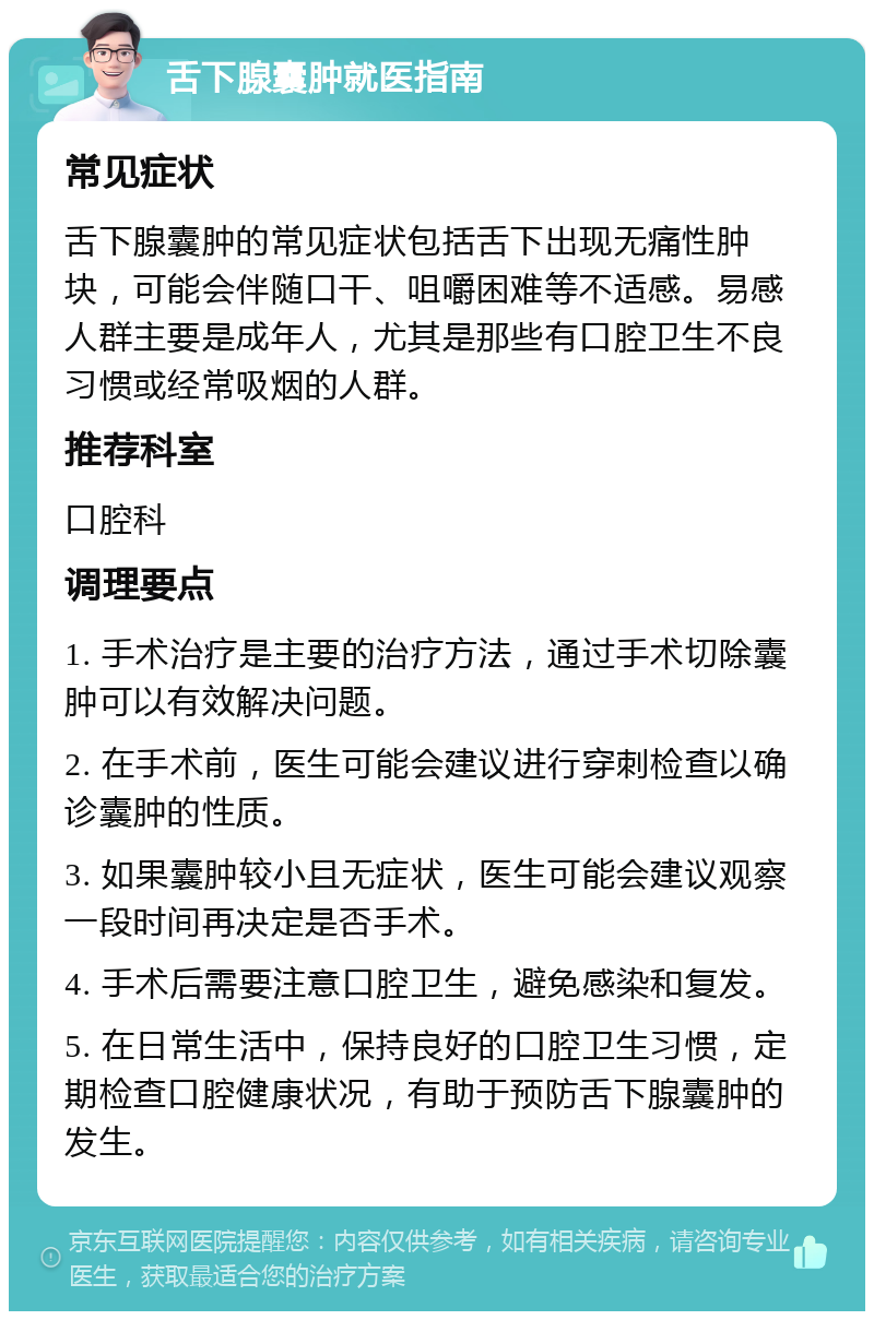 舌下腺囊肿就医指南 常见症状 舌下腺囊肿的常见症状包括舌下出现无痛性肿块，可能会伴随口干、咀嚼困难等不适感。易感人群主要是成年人，尤其是那些有口腔卫生不良习惯或经常吸烟的人群。 推荐科室 口腔科 调理要点 1. 手术治疗是主要的治疗方法，通过手术切除囊肿可以有效解决问题。 2. 在手术前，医生可能会建议进行穿刺检查以确诊囊肿的性质。 3. 如果囊肿较小且无症状，医生可能会建议观察一段时间再决定是否手术。 4. 手术后需要注意口腔卫生，避免感染和复发。 5. 在日常生活中，保持良好的口腔卫生习惯，定期检查口腔健康状况，有助于预防舌下腺囊肿的发生。