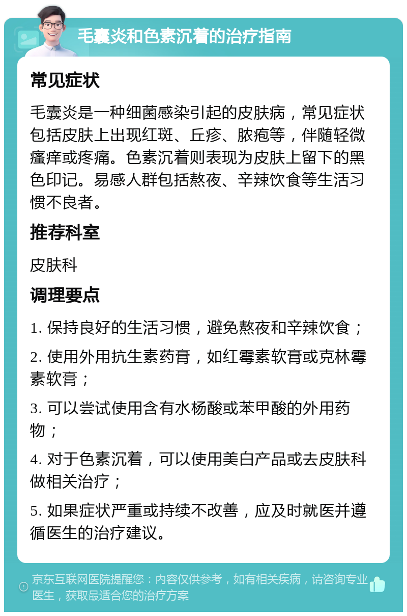 毛囊炎和色素沉着的治疗指南 常见症状 毛囊炎是一种细菌感染引起的皮肤病，常见症状包括皮肤上出现红斑、丘疹、脓疱等，伴随轻微瘙痒或疼痛。色素沉着则表现为皮肤上留下的黑色印记。易感人群包括熬夜、辛辣饮食等生活习惯不良者。 推荐科室 皮肤科 调理要点 1. 保持良好的生活习惯，避免熬夜和辛辣饮食； 2. 使用外用抗生素药膏，如红霉素软膏或克林霉素软膏； 3. 可以尝试使用含有水杨酸或苯甲酸的外用药物； 4. 对于色素沉着，可以使用美白产品或去皮肤科做相关治疗； 5. 如果症状严重或持续不改善，应及时就医并遵循医生的治疗建议。