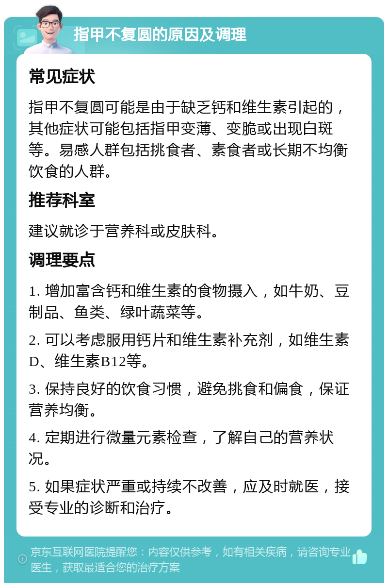 指甲不复圆的原因及调理 常见症状 指甲不复圆可能是由于缺乏钙和维生素引起的，其他症状可能包括指甲变薄、变脆或出现白斑等。易感人群包括挑食者、素食者或长期不均衡饮食的人群。 推荐科室 建议就诊于营养科或皮肤科。 调理要点 1. 增加富含钙和维生素的食物摄入，如牛奶、豆制品、鱼类、绿叶蔬菜等。 2. 可以考虑服用钙片和维生素补充剂，如维生素D、维生素B12等。 3. 保持良好的饮食习惯，避免挑食和偏食，保证营养均衡。 4. 定期进行微量元素检查，了解自己的营养状况。 5. 如果症状严重或持续不改善，应及时就医，接受专业的诊断和治疗。