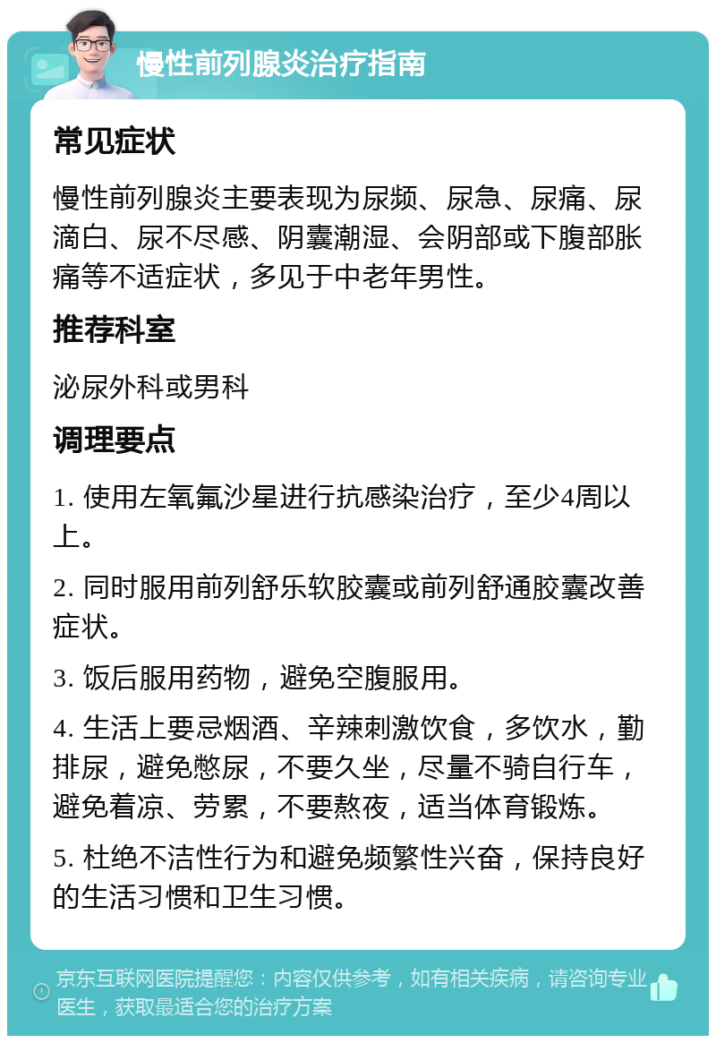 慢性前列腺炎治疗指南 常见症状 慢性前列腺炎主要表现为尿频、尿急、尿痛、尿滴白、尿不尽感、阴囊潮湿、会阴部或下腹部胀痛等不适症状，多见于中老年男性。 推荐科室 泌尿外科或男科 调理要点 1. 使用左氧氟沙星进行抗感染治疗，至少4周以上。 2. 同时服用前列舒乐软胶囊或前列舒通胶囊改善症状。 3. 饭后服用药物，避免空腹服用。 4. 生活上要忌烟酒、辛辣刺激饮食，多饮水，勤排尿，避免憋尿，不要久坐，尽量不骑自行车，避免着凉、劳累，不要熬夜，适当体育锻炼。 5. 杜绝不洁性行为和避免频繁性兴奋，保持良好的生活习惯和卫生习惯。