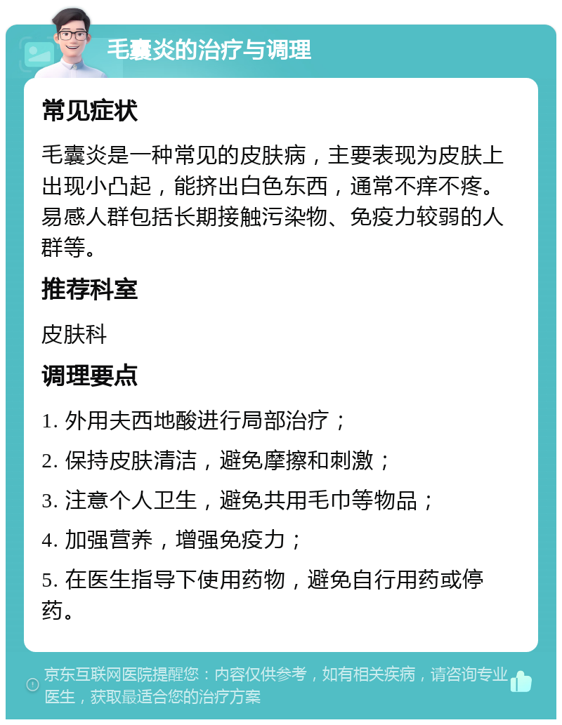 毛囊炎的治疗与调理 常见症状 毛囊炎是一种常见的皮肤病，主要表现为皮肤上出现小凸起，能挤出白色东西，通常不痒不疼。易感人群包括长期接触污染物、免疫力较弱的人群等。 推荐科室 皮肤科 调理要点 1. 外用夫西地酸进行局部治疗； 2. 保持皮肤清洁，避免摩擦和刺激； 3. 注意个人卫生，避免共用毛巾等物品； 4. 加强营养，增强免疫力； 5. 在医生指导下使用药物，避免自行用药或停药。