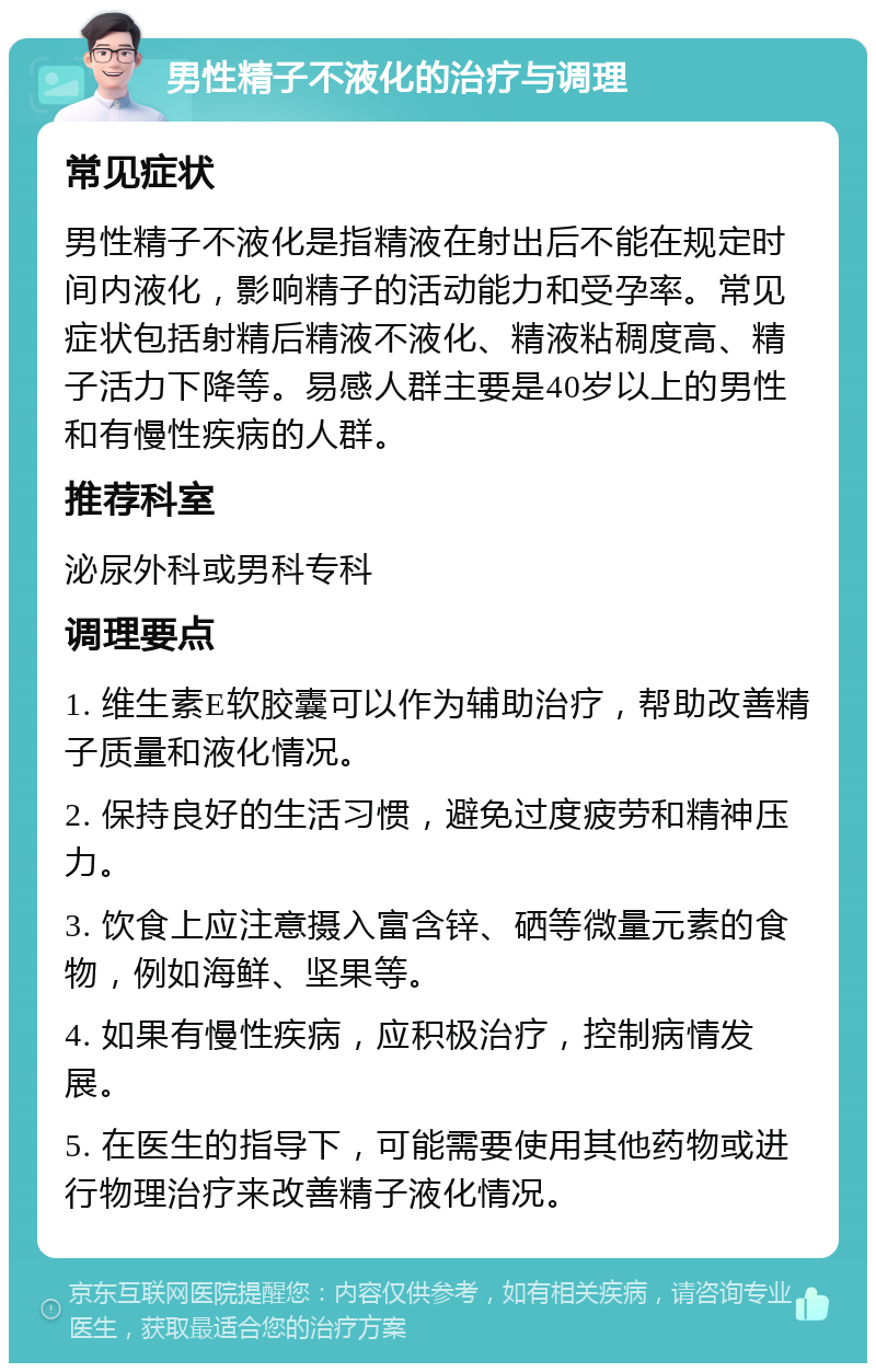 男性精子不液化的治疗与调理 常见症状 男性精子不液化是指精液在射出后不能在规定时间内液化，影响精子的活动能力和受孕率。常见症状包括射精后精液不液化、精液粘稠度高、精子活力下降等。易感人群主要是40岁以上的男性和有慢性疾病的人群。 推荐科室 泌尿外科或男科专科 调理要点 1. 维生素E软胶囊可以作为辅助治疗，帮助改善精子质量和液化情况。 2. 保持良好的生活习惯，避免过度疲劳和精神压力。 3. 饮食上应注意摄入富含锌、硒等微量元素的食物，例如海鲜、坚果等。 4. 如果有慢性疾病，应积极治疗，控制病情发展。 5. 在医生的指导下，可能需要使用其他药物或进行物理治疗来改善精子液化情况。