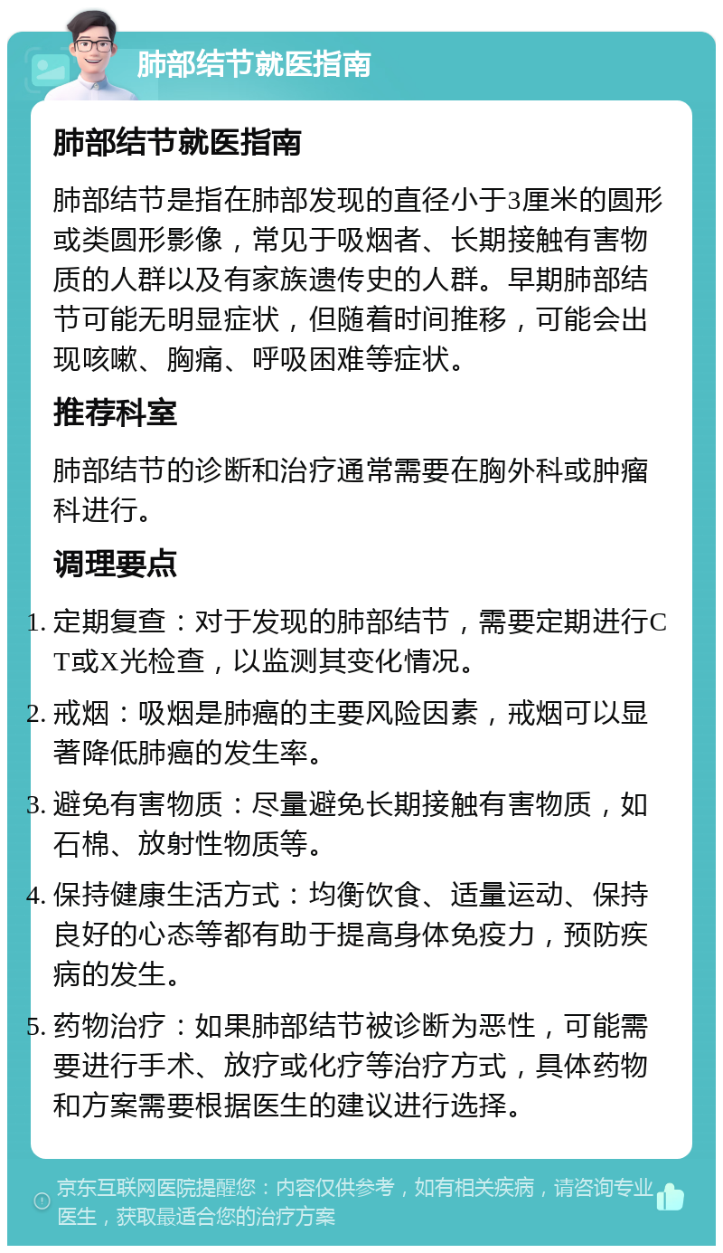 肺部结节就医指南 肺部结节就医指南 肺部结节是指在肺部发现的直径小于3厘米的圆形或类圆形影像，常见于吸烟者、长期接触有害物质的人群以及有家族遗传史的人群。早期肺部结节可能无明显症状，但随着时间推移，可能会出现咳嗽、胸痛、呼吸困难等症状。 推荐科室 肺部结节的诊断和治疗通常需要在胸外科或肿瘤科进行。 调理要点 定期复查：对于发现的肺部结节，需要定期进行CT或X光检查，以监测其变化情况。 戒烟：吸烟是肺癌的主要风险因素，戒烟可以显著降低肺癌的发生率。 避免有害物质：尽量避免长期接触有害物质，如石棉、放射性物质等。 保持健康生活方式：均衡饮食、适量运动、保持良好的心态等都有助于提高身体免疫力，预防疾病的发生。 药物治疗：如果肺部结节被诊断为恶性，可能需要进行手术、放疗或化疗等治疗方式，具体药物和方案需要根据医生的建议进行选择。