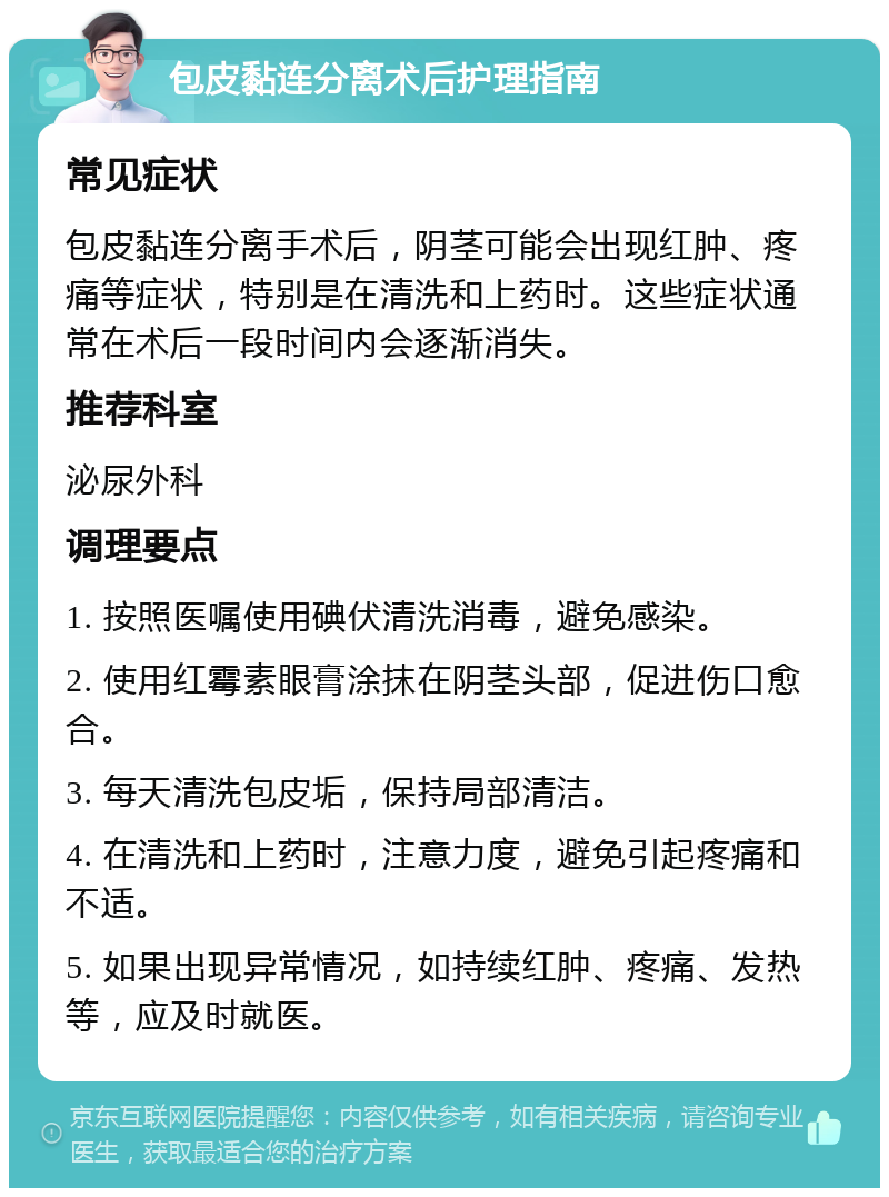 包皮黏连分离术后护理指南 常见症状 包皮黏连分离手术后，阴茎可能会出现红肿、疼痛等症状，特别是在清洗和上药时。这些症状通常在术后一段时间内会逐渐消失。 推荐科室 泌尿外科 调理要点 1. 按照医嘱使用碘伏清洗消毒，避免感染。 2. 使用红霉素眼膏涂抹在阴茎头部，促进伤口愈合。 3. 每天清洗包皮垢，保持局部清洁。 4. 在清洗和上药时，注意力度，避免引起疼痛和不适。 5. 如果出现异常情况，如持续红肿、疼痛、发热等，应及时就医。