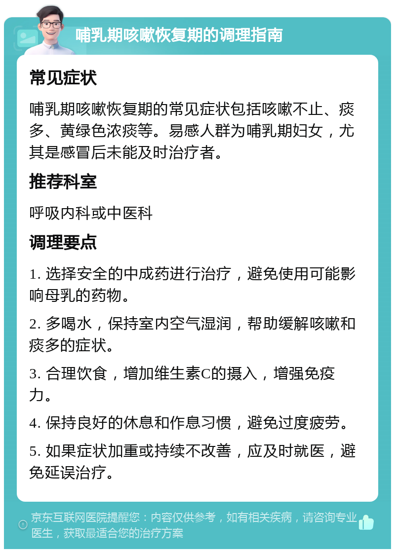 哺乳期咳嗽恢复期的调理指南 常见症状 哺乳期咳嗽恢复期的常见症状包括咳嗽不止、痰多、黄绿色浓痰等。易感人群为哺乳期妇女，尤其是感冒后未能及时治疗者。 推荐科室 呼吸内科或中医科 调理要点 1. 选择安全的中成药进行治疗，避免使用可能影响母乳的药物。 2. 多喝水，保持室内空气湿润，帮助缓解咳嗽和痰多的症状。 3. 合理饮食，增加维生素C的摄入，增强免疫力。 4. 保持良好的休息和作息习惯，避免过度疲劳。 5. 如果症状加重或持续不改善，应及时就医，避免延误治疗。