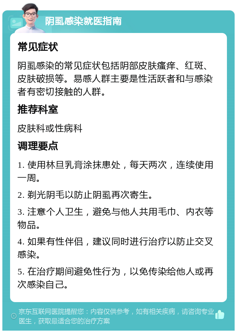 阴虱感染就医指南 常见症状 阴虱感染的常见症状包括阴部皮肤瘙痒、红斑、皮肤破损等。易感人群主要是性活跃者和与感染者有密切接触的人群。 推荐科室 皮肤科或性病科 调理要点 1. 使用林旦乳膏涂抹患处，每天两次，连续使用一周。 2. 剃光阴毛以防止阴虱再次寄生。 3. 注意个人卫生，避免与他人共用毛巾、内衣等物品。 4. 如果有性伴侣，建议同时进行治疗以防止交叉感染。 5. 在治疗期间避免性行为，以免传染给他人或再次感染自己。