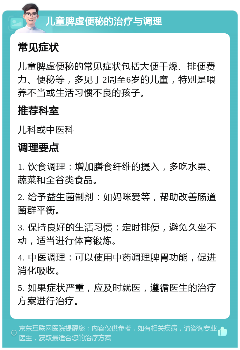 儿童脾虚便秘的治疗与调理 常见症状 儿童脾虚便秘的常见症状包括大便干燥、排便费力、便秘等，多见于2周至6岁的儿童，特别是喂养不当或生活习惯不良的孩子。 推荐科室 儿科或中医科 调理要点 1. 饮食调理：增加膳食纤维的摄入，多吃水果、蔬菜和全谷类食品。 2. 给予益生菌制剂：如妈咪爱等，帮助改善肠道菌群平衡。 3. 保持良好的生活习惯：定时排便，避免久坐不动，适当进行体育锻炼。 4. 中医调理：可以使用中药调理脾胃功能，促进消化吸收。 5. 如果症状严重，应及时就医，遵循医生的治疗方案进行治疗。